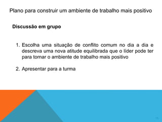 16
1. Escolha uma situação de conflito comum no dia a dia e
descreva uma nova atitude equilibrada que o líder pode ter
para tornar o ambiente de trabalho mais positivo
2. Apresentar para a turma
Plano para construir um ambiente de trabalho mais positivo
Discussão em grupo
 
