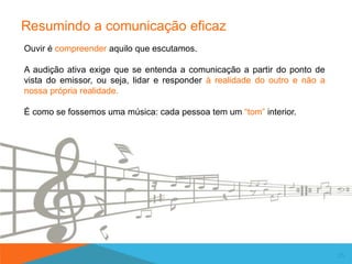 Resumindo a comunicação eficaz
25
Ouvir é compreender aquilo que escutamos.
A audição ativa exige que se entenda a comunicação a partir do ponto de
vista do emissor, ou seja, lidar e responder à realidade do outro e não a
nossa própria realidade.
É como se fossemos uma música: cada pessoa tem um “tom” interior.
 