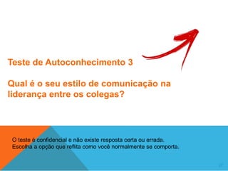 27
Teste de Autoconhecimento 3
Qual é o seu estilo de comunicação na
liderança entre os colegas?
O teste é confidencial e não existe resposta certa ou errada.
Escolha a opção que reflita como você normalmente se comporta.
 