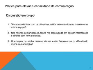 29
1. Tenho sabido lidar com os diferentes estilos de comunicação presentes na
minha equipe?
2. Nas minhas comunicações, tenho me preocupado em passar informações
e tarefas sem ferir a relação?
3. Que traços da minha maneira de ser estão favorecendo ou dificultando
minha comunicação?
Prática para elevar a capacidade de comunicação
Discussão em grupo
 