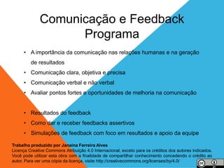 4
• A importância da comunicação nas relações humanas e na geração
de resultados
• Comunicação clara, objetiva e precisa
• Comunicação verbal e não verbal
• Avaliar pontos fortes e oportunidades de melhoria na comunicação
• Resultados do feedback
• Como dar e receber feedbacks assertivos
• Simulações de feedback com foco em resultados e apoio da equipe
Comunicação e Feedback
Programa
Trabalho produzido por Janaina Ferreira Alves
Licença Creative Commons Atribuição 4.0 Internacional, exceto para os créditos dos autores indicados.
Você pode utilizar esta obra com a finalidade de compartilhar conhecimento concedendo o crédito ao
autor. Para ver uma cópia da licença, visite http://creativecommons.org/licenses/by/4.0/
 