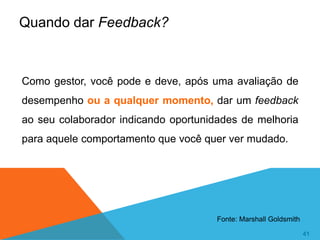 41
41
Como gestor, você pode e deve, após uma avaliação de
desempenho ou a qualquer momento, dar um feedback
ao seu colaborador indicando oportunidades de melhoria
para aquele comportamento que você quer ver mudado.
Quando dar Feedback?
Fonte: Marshall Goldsmith
 