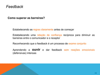 44
44
Feedback
Como superar as barreiras?
Estabelecendo as regras claramente antes de começar
Estabelecendo uma relação de confiança recíproca para diminuir as
barreiras entre o comunicador e o receptor
Reconhecendo que o feedback é um processo de exame conjunto
Aprendendo a ouvir e dar feedback sem reações emocionais
(defensivas) intensas
 