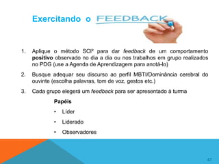 47
47
Exercitando o
1. Aplique o método SCI² para dar feedback de um comportamento
positivo observado no dia a dia ou nos trabalhos em grupo realizados
no PDG (use a Agenda de Aprendizagem para anotá-lo)
2. Busque adequar seu discurso ao perfil MBTI/Dominância cerebral do
ouvinte (escolha palavras, tom de voz, gestos etc.)
3. Cada grupo elegerá um feedback para ser apresentado à turma
Papéis
• Líder
• Liderado
• Observadores
 