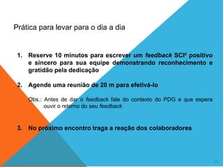 49
Prática para levar para o dia a dia
1. Reserve 10 minutos para escrever um feedback SCI² positivo
e sincero para sua equipe demonstrando reconhecimento e
gratidão pela dedicação
2. Agende uma reunião de 20 m para efetivá-lo
Obs.: Antes de dar o feedback fale do contexto do PDG e que espera
ouvir o retorno do seu feedback
3. No próximo encontro traga a reação dos colaboradores
 