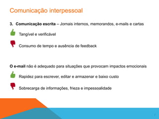 7
Comunicação interpessoal
3. Comunicação escrita – Jornais internos, memorandos, e-mails e cartas
Tangível e verificável
Consumo de tempo e ausência de feedback
O e-mail não é adequado para situações que provocam impactos emocionais
Rapidez para escrever, editar e armazenar e baixo custo
Sobrecarga de informações, frieza e impessoalidade
 