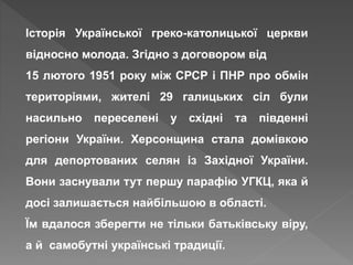 Історія Української греко-католицької церкви
відносно молода. Згідно з договором від
15 лютого 1951 року між СРСР і ПНР про обмін
територіями, жителі 29 галицьких сіл були
насильно переселені у східні та південні
регіони України. Херсонщина стала домівкою
для депортованих селян із Західної України.
Вони заснували тут першу парафію УГКЦ, яка й
досі залишається найбільшою в області.
Їм вдалося зберегти не тільки батьківську віру,
а й самобутні українські традиції.
 