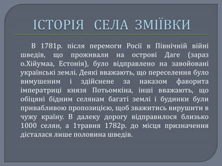 В 1781р. після перемоги Росії в Північній війні
шведів, що проживали на острові Даге (зараз
о.Хійумаа, Естонія), було відправлено на завойовані
українські землі. Деякі вважають, що переселення було
вимушеним і здійснене за наказом фаворита
імператриці князя Потьомкіна, інші вважають, що
обіцяні бідним селянам багаті землі і будинки були
привабливою пропозицією, щоб зважитись вирушити в
чужу країну. В далеку дорогу відправилося близько
1000 селян, а 1травня 1782р. до місця призначення
дісталася лише половина шведів.
 