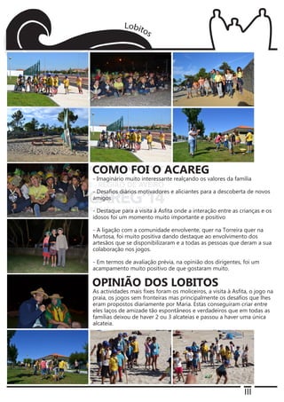 III
- Imaginário muito interessante realçando os valores da família
- Desafios diários motivadores e aliciantes para a descoberta de novos
amigos
- Destaque para a visita à Asfita onde a interação entre as crianças e os
idosos foi um momento muito importante e positivo
- A ligação com a comunidade envolvente, quer na Torreira quer na
Murtosa, foi muito positiva dando destaque ao envolvimento dos
artesãos que se disponibilizaram e a todas as pessoas que deram a sua
colaboração nos jogos.
- Em termos de avaliação prévia, na opinião dos dirigentes, foi um
acampamento muito positivo de que gostaram muito.
As actividades mais fixes foram os moliceiros, a visita à Asfita, o jogo na
praia, os jogos sem fronteiras mas principalmente os desafios que lhes
eram propostos diariamente por Maria. Estas conseguiram criar entre
eles laços de amizade tão espontâneos e verdadeiros que em todas as
famílias deixou de haver 2 ou 3 alcateias e passou a haver uma única
alcateia.
COMO FOI O ACAREG
OPINIÃO DOS LOBITOS
 