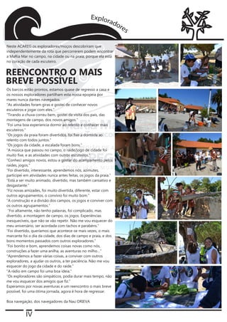 IV
Os barcos estão prontos, estamos quase de regresso a casa e
os nossos exploradores partilham esta nossa epopeia por
mares nunca dantes navegados.
“As atividades foram giras e gostei de conhecer novos
escuteiros e jogar com eles.”
“Tirando a chuva correu bem, gostei da visita dos pais, das
montagens de campo, dos novos amigos.”
“Foi uma boa experiencia dormir ao relento e conhecer mais
escuteiros.”
“Os jogos da praia foram divertidos, foi fixe a dormida ao
relento com todos juntos.”
“Os jogos da cidade, a escalada foram bons.”
“A música que passou no campo, o raide/jogo de cidade foi
muito fixe, e as atividades com outros escuteiros.”
“Conheci amigos novos, estou a gostar do acampamento pelos
raides, jogos.”
“Foi divertido, interessante, aprendemos nós, azimutes,
participei em atividades nunca antes feitas, os jogos da praia.”
“Está a ser muito animado, divertido, mas também cansativo e
desgastante.”
“Fiz novas amizades, foi muito divertida, diferente, estar com
outros agrupamentos, o convívio foi muito bom.”
“A construção e a divisão dos campos, os jogos e conviver com
os outros agrupamentos.”
“Foi altamente, não tenho palavras, foi complicado, mas
divertido, a montagem de campo, os jogos. Experiências
inesquecíveis, que não se vão repetir. Não me vou esquecer do
meu aniversário, ser acordada com tachos e parabéns.”
“Foi divertido, queríamos que acontece-se mais vezes, o mais
marcante foi o dia da cidade, dos dias de campo e praia, e dos
bons momentos passados com outros exploradores.”
“Foi bonito e bom, aprendemos coisas novas como nós,
construções a fazer uma anilha, as aventuras no milho…”
“Aprendemos a fazer várias coisas, a conviver com outros
exploradores, a ajudar os outros, a ter paciência. Não me vou
esquecer do jogo da cidade e do raide.”
“A rádio em campo foi uma boa ideia.”
“Os exploradores são simpáticos, podia durar mais tempo, não
me vou esquecer dos amigos que fiz.”
Esperamos por novas aventuras e um reencontro o mais breve
possível, foi uma ótima jornada, agora é hora de regressar.
Boa navegação, dos navegadores da Nau ORIEVA
REENCONTRO O MAIS
BREVE POSSÍVEL
Neste ACAREG os exploradores/moços descobriram que
independentemente da rota que percorrerem podem encontrar
a MaRia Mar no campo, na cidade ou na praia, porque ela está
no coração de cada escuteiro.
 