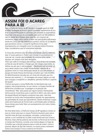 V
Para a Chefia do Campo da IIIª Secção, a avaliação geral do XVIII
ACAREG da Região de Aveiro, que se aproxima rapidamente do seu
final, é claramente positiva e excedeu por completo as expectativas.
Organizar uma semana de actividades para perto de 500 pioneiros
não foi tarefa fácil. Planear, para cada dia, um conjunto de
momentos, jogos, raid e outros, e fazer isso para quatro subcampos,
tendo em conta que não estávamos sozinhos, tornou-se um desafio
que queríamos vencer, e vencê-lo significava tornar este
Acampamento um momento único na vida dos nossos Pioneiros.
Hoje, consideramos que foi uma prova superada.
A chuva dos primeiros dias foi como uma bênção para os restantes
dias. O nosso patrono, S. Pedro, quis mostrar a sua presença no
meio de nós, criando oportunidades de convívio entre várias
equipas, em campos mais bem abrigados.
Claro que nada se consegue sem esforço. Uma tenda mal montada,
as filas da casa de banho, o frango que não chegou para todos, as
bolhas nos pés que o raid provocou… Obstáculos que tornaram os
azuis deste campo mais unidos na sua equipa, capazes de se
ajudarem entre si e mais alerta para vencer as suas dificuldades. A
equipa Fernando Pessoa de Estarreja considera que “este ACAREG
foi definitivamente marcado por um misto de emoções que nos
levaram aos extremos. (…) A montagem do campo, depois um raid
que conjugou o empenho e o desalento, permitiu fortificar o espírito
da equipa”.
Tivemos que guiar a nossa MaRia Mar na descoberta das suas
origens, mais propriamente, na sua cultura, e a Equipa Camões de
Oliveirinha considera que “a paisagem e as pessoas são
maravilhosas” Mas “para passar por alguns pontos interessantes
temos que ter muita força, pois o caminho é difícil, mas vale a pena”.
Da equipa Mozart de Esgueira soubemos que estes “sete dias
tornaram-se muito mais enriquecedores quando nos apercebemos
da quantidade de coisas que aprendemos. Desde workshops e jogos
sobre arte tradicional da Torreira até a caminhadas pelos arredores,
houve tempo para tudo! Mais um acampamento com tudo e todos,
inesquecível.”
No final deste texto, a Chefia do Campo da IIIª agradece a todos os
que se uniram para que os nossos Pioneiros levassem para casa a
mochila cheia de boas recordações, amizades, conhecimento e
valores, e com vontade de cá voltar a esta bonita terra da Torreira-
Murtosa. Estas últimas palavras são escritas na Península da Torreira,
o Campo dos Pioneiros, ouvindo uma imensa alegria no Fogo de
Conselho que a Secção preparou para a noite de ontem. Como é
possível, depois de dias tão intensos, os nossos jovens manterem
tanta e boa energia? É essa a essência do Pioneiro.
ASSIM FOI O ACAREG
PARA A III
 