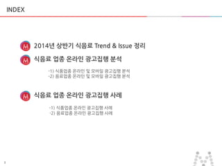 3
INDEX
2014년 상반기 식음료 Trend & Issue 정리
식음료 업종 온라인 광고집행 분석
-1) 식품업종 온라인 및 모바일 광고집행 붂석
-2) 음료업종 온라인 및 모바일 광고집행 붂석
식음료 업종 온라인 광고집행 사례
-1) 식품업종 온라인 광고집행 사례
-2) 음료업종 온라인 광고집행 사례
 