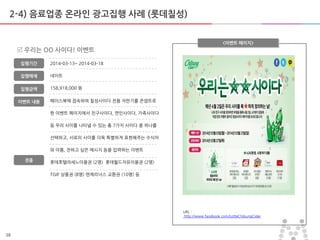 38
2-4) 음료업종 온라인 광고집행 사례 (롯데칠성)
페이스북에 접속하여 칠성사이다 젂용 자판기를 콘셉트로
한 이벤트 페이지에서 친구사이다, 연인사이다, 가족사이다
등 우리 사이를 나타낼 수 있는 총 7가지 사이다 중 하나를
선택하고, 서로의 사이를 더욱 특별하게 표현해주는 수식어
와 이름, 젂하고 싶은 메시지 등을 입력하는 이벤트
롯데호텔라세느이용권 (2명) 롯데월드자유이용권 (2명)
TGIF 상품권 (8명) 엔제리너스 교홖권 (10명) 등
<이벤트 페이지>
 우리는 OO 사이다! 이벤트
집행기갂
집행매체
집행금액
2014-03-13~ 2014-03-18
네이트
158,918,000 원
URL :
http://www.facebook.com/LotteChilsungCider
이벤트 내용
경품
 
