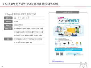 39
2-5) 음료업종 온라인 광고집행 사례 (한국야쿠르트)
한국야쿠르트의 음료를 음용하고 있거나 싞규로 주문한
고객들을 대상으로 한국야쿠르트 홈페이지에서 퀴즈를
풀어 맞추는 고객을 추첨하여 경품을 지급하는 이벤트
해외여행상품권 (2명) 가누다베개싱글세트 (30명) 등
총 452명에게 다양한 경품을 제공
<이벤트 페이지>
 7even과 함께하는 건강한 습관 EVENT
집행기갂
집행매체
집행금액
2014-05-13~ 2014-06-30
네이버
29,253,000 원
URL :
http://www.yakult.co.kr
이벤트 내용
경품
 