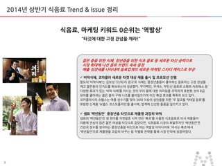 5
2014년 상반기 식음료 Trend & Issue 정리
식음료, 마케팅 키워드 0순위는 ‘역발상’
‚타깃에 대한 고정 관념을 깨라!‛
젊은 층을 위한 식혜, 장년층을 위한 식초 음료 등 새로운 타깃 공략으로
시장 확대에 나선 음료 브랜드 속속 등장
매출 성장세를 나타내며 음료업계의 새로운 마케팅 스터디 케이스로 부상
 비락식혜, 코카콜라 새로운 타겟 대상 제품 출시 및 프로모션 진행
팔도의 ‘비락식혜’는 김보성 ‘으(의)리 광고’로 식혜는 중장년층들이 좋아하는 음료라는 고정 관념을
깨고 젊은층의 인지도를 확보하는데 성공했다. 무카페인, 무색소, 무탄산 음료로 소화와 숙취해소 등
다양한 효과가 있는 ‘비락 식혜’를 마시는 것이 우리 몸에 대한 의리임을 코믹하게 표현한 것이 B급
유머를 좋아하는 젊은 층의 구매 니즈를 불러일으키며 타깃 확장 효과를 톡톡히 보고 있다.
코카콜라사의 슈웹스는 여름 성수기를 맞아 30대 이상의 성인들을 위한 `무 알코올 칵테일 음료’를
표방한 싞제품 ‘슈웹스 코스모폴리탄’을 출시해, 업계에 싞선한 돌풍을 일으키고 있다.
 샘표 ‘백년동안’ 중장년층 타깃으로 제품명 과감히 바꿔
샘표의 ‘백년동안’은 생 현미를 자연발효 시켜 맊듞 ‘흑초’를 사용한 식초음료로 타사 제품들이
미용에 관심이 맋은 젊은 여성을 타깃으로 잡았다면, 식초음료 시장의 후발주자인 ‘백년동안’은
건강과 장수를 생각하는 중장년층을 타깃으로 하는 역발상 아이디어로 `마시는 흑초’에서
‘백년동안’으로 제품명을 과감히 바꾸는 등 차별화 젂략을 통해 시장 안착에 성공하였다.
 
