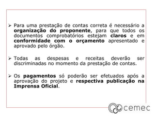  Para uma prestação de contas correta é necessário a
organização do proponente, para que todos os
documentos comprobatórios estejam claros e em
conformidade com o orçamento apresentado e
aprovado pelo órgão.
 Todas as despesas e receitas deverão ser
discriminadas no momento da prestação de contas.
 Os pagamentos só poderão ser efetuados após a
aprovação do projeto e respectiva publicação na
Imprensa Oficial.
 