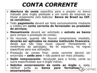 CONTA CORRENTE
 Abertura de conta específica para o projeto no banco
indicado pelo órgão pleiteado e em nome da empresa ou
titular proponente (leis federais: Banco do Brasil ou CEF,
se convênios);
 Todo pagamento deverá ser feito exclusivamente mediante
o crédito em conta corrente do fornecedor ou prestador
de serviços;
 Mensalmente deverá ser solicitado o extrato ao banco
para compor a prestação de contas;
 Os recursos, quando não houver compromisso imediato,
deverão ser aplicados na mesma instituição financeira,
desde que não haja riscos (apurar mensalmente o
rendimento da aplicação). Na lei esportiva, há regras
específicas para sua utilização;
 Prestação de contas final: conta corrente deverá ser
encerrada = saldo zero = não poderá ser mais utilizada;
 Saldo remanescente: devolução para o fundo, conta ou
outra especificidade que o órgão indicar;
 Solicitar encerramento da conta ao órgão e, após,
ratificar junto ao banco para formalização do
encerramento.
 