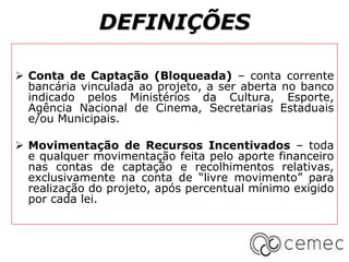 DEFINIÇÕES
 Conta de Captação (Bloqueada) – conta corrente
bancária vinculada ao projeto, a ser aberta no banco
indicado pelos Ministérios da Cultura, Esporte,
Agência Nacional de Cinema, Secretarias Estaduais
e/ou Municipais.
 Movimentação de Recursos Incentivados – toda
e qualquer movimentação feita pelo aporte financeiro
nas contas de captação e recolhimentos relativas,
exclusivamente na conta de “livre movimento” para
realização do projeto, após percentual mínimo exigido
por cada lei.
 