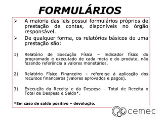 FORMULÁRIOS
 A maioria das leis possui formulários próprios de
prestação de contas, disponíveis no órgão
responsável.
 De qualquer forma, os relatórios básicos de uma
prestação são:
1) Relatório de Execução Física – indicador físico do
programado e executado de cada meta e do produto, não
fazendo referência a valores monetários.
2) Relatório Físico Financeiro – refere-se à aplicação dos
recursos financeiros (valores aprovados e pagos).
3) Execução da Receita e da Despesa – Total de Receita x
Total de Despesa e Saldo*.
*Em caso de saldo positivo – devolução.
 