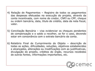 4) Relação de Pagamentos – Registro de todos os pagamentos
das despesas efetuadas na execução do projeto, através da
conta incentivada, com nome do credor, CNPJ ou CPF, cheque
ou ordem bancária, data, título de crédito, data da nota fiscal,
valor.
5) Conciliação Bancária – visa evidenciar os cheques pendentes
de compensação e o saldo a recolher, se for o caso, devendo
estar em consonância com o extrato bancário da conta.
6) Relatório Final de Cumprimento do Objeto – descrição de
todas as ações, dificuldades, soluções, objetivos estabelecidos
e alcançados, alterações ou modificações com as justificativas,
divulgação do projeto, créditos do órgão, recursos recebidos
de outras fontes, informações importantes, etc.
 