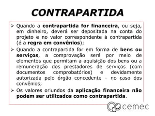 CONTRAPARTIDA
 Quando a contrapartida for financeira, ou seja,
em dinheiro, deverá ser depositada na conta do
projeto e no valor correspondente à contrapartida
(é a regra em convênios);
 Quando a contrapartida for em forma de bens ou
serviços, a comprovação será por meio de
elementos que permitam a aquisição dos bens ou a
remuneração dos prestadores de serviços (com
documentos comprobatórios) e devidamente
autorizada pelo órgão concedente – no caso dos
convênios;
 Os valores oriundos da aplicação financeira não
podem ser utilizados como contrapartida.
 