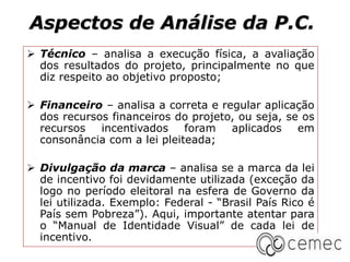 Aspectos de Análise da P.C.
 Técnico – analisa a execução física, a avaliação
dos resultados do projeto, principalmente no que
diz respeito ao objetivo proposto;
 Financeiro – analisa a correta e regular aplicação
dos recursos financeiros do projeto, ou seja, se os
recursos incentivados foram aplicados em
consonância com a lei pleiteada;
 Divulgação da marca – analisa se a marca da lei
de incentivo foi devidamente utilizada (exceção da
logo no período eleitoral na esfera de Governo da
lei utilizada. Exemplo: Federal - “Brasil País Rico é
País sem Pobreza”). Aqui, importante atentar para
o “Manual de Identidade Visual” de cada lei de
incentivo.
 