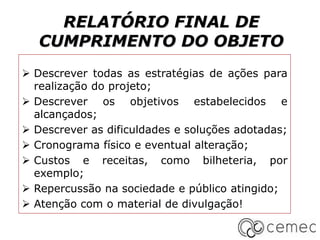 RELATÓRIO FINAL DE
CUMPRIMENTO DO OBJETO
 Descrever todas as estratégias de ações para
realização do projeto;
 Descrever os objetivos estabelecidos e
alcançados;
 Descrever as dificuldades e soluções adotadas;
 Cronograma físico e eventual alteração;
 Custos e receitas, como bilheteria, por
exemplo;
 Repercussão na sociedade e público atingido;
 Atenção com o material de divulgação!
 