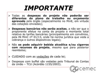 IMPORTANTE
 Todas as despesas do projeto não poderão ser
diferentes do plano de trabalho ou orçamento
aprovado pelo órgão (especialmente no MinE, em virtude
das cotações enviadas);
 Despesas bancárias não serão aceitas, a não ser que o
proponente efetue na conta do projeto o montante total
relativo às tarifas bancárias (principalmente em convênios,
pela IN MinC nº 01/13, onde há norma jurídica que veda a
cobrança e outros dispositivos legais);
 Não se pode adquirir bebida alcoólica e/ou cigarros
com recursos do projeto, mesmo que para posterior
reembolso;
 CUIDADO com as vedações de cada lei;
 Despesas com buffet são vedadas pelo Tribunal de Contas
da União – TCU (Acórdão 1155/2003).
 