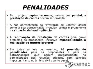 PENALIDADES
 Se o projeto captar recursos, mesmo que parcial, a
prestação de contas deverá ser enviada.
 A não apresentação da “Prestação de Contas”, assim
como a sua apresentação irregular, coloca o proponente
na situação de inadimplência.
 A reprovação da prestação de contas gera grave
problema ao proponente, inclusive impossibilitando a
realização de futuros projetos.
 Em todas as leis de incentivo, há previsão de
penalidades para os proponentes e para os
patrocinadores que agirem irregularmente na
administração dos recursos públicos, com sanções
impostas, tanto no âmbito civil quanto penal.
 