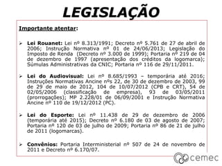 LEGISLAÇÃO
Importante atentar:
 Lei Rouanet: Lei nº 8.313/1991; Decreto nº 5.761 de 27 de abril de
2006; Instrução Normativa nº 01 de 24/06/2013; Legislação do
Imposto de Renda (Decreto nº 3.000 de 1999); Portaria nº 219 de 04
de dezembro de 1997 (apresentação dos créditos da logomarca);
Súmulas Administrativas da CNIC; Portaria nº 116 de 29/11/2011.
 Lei do Audiovisual: Lei nº 8.685/1993 – temporária até 2016;
Instruções Normativas Ancine nºs 22, de 30 de dezembro de 2003, 99
de 29 de maio de 2012, 104 de 10/07/2012 (CPB e CRT), 54 de
02/05/2006 (classificação de empresa), 93 de 03/05/2011
(prorrogações); MP 2.228/01 de 06/09/2001 e Instrução Normativa
Ancine nº 110 de 19/12/2012 (PC).
 Lei do Esporte: Lei nº 11.438 de 29 de dezembro de 2006
(temporária até 2015); Decreto nº 6.180 de 03 de agosto de 2007;
Portaria nº 120 de 03 de julho de 2009; Portaria nº 86 de 21 de julho
de 2011 (logomarcas).
 Convênios: Portaria Interministerial nº 507 de 24 de novembro de
2011 e Decreto nº 6.170/07.
 