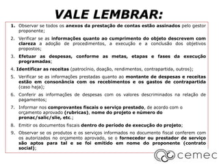 VALE LEMBRAR:
1. Observar se todos os anexos da prestação de contas estão assinados pelo gestor
proponente;
2. Verificar se as informações quanto ao cumprimento do objeto descrevem com
clareza a adoção de procedimentos, a execução e a conclusão dos objetivos
propostos;
3. Efetuar as despesas, conforme as metas, etapas e fases da execução
programadas;
4. Identificar as receitas (patrocínio, doação, rendimentos, contrapartida, outros);
5. Verificar se as informações prestadas quanto ao montante de despesas e receitas
estão em consonância com os recebimentos e os gastos de contrapartida
(caso haja);
6. Conferir as informações de despesas com os valores descriminados na relação de
pagamentos;
7. Informar nos comprovantes fiscais o serviço prestado, de acordo com o
orçamento aprovado (rubricas), nome do projeto e número do
pronac/salic/slie, etc.;
8. Emitir os documentos fiscais dentro do período de execução do projeto;
9. Observar se os produtos e os serviços informados no documento fiscal conferem com
os autorizados no orçamento aprovado, se o fornecedor ou prestador de serviço
são aptos para tal e se foi emitido em nome do proponente (contrato
social);
 