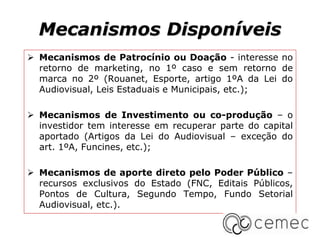 Mecanismos Disponíveis
 Mecanismos de Patrocínio ou Doação - interesse no
retorno de marketing, no 1º caso e sem retorno de
marca no 2º (Rouanet, Esporte, artigo 1ºA da Lei do
Audiovisual, Leis Estaduais e Municipais, etc.);
 Mecanismos de Investimento ou co-produção – o
investidor tem interesse em recuperar parte do capital
aportado (Artigos da Lei do Audiovisual – exceção do
art. 1ºA, Funcines, etc.);
 Mecanismos de aporte direto pelo Poder Público –
recursos exclusivos do Estado (FNC, Editais Públicos,
Pontos de Cultura, Segundo Tempo, Fundo Setorial
Audiovisual, etc.).
 