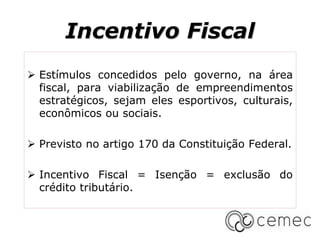 Incentivo Fiscal
 Estímulos concedidos pelo governo, na área
fiscal, para viabilização de empreendimentos
estratégicos, sejam eles esportivos, culturais,
econômicos ou sociais.
 Previsto no artigo 170 da Constituição Federal.
 Incentivo Fiscal = Isenção = exclusão do
crédito tributário.
 