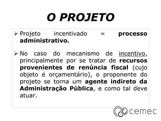 O PROJETO
 Projeto incentivado = processo
administrativo.
 No caso do mecanismo de incentivo,
principalmente por se tratar de recursos
provenientes de renúncia fiscal (cujo
objeto é orçamentário), o proponente do
projeto se torna um agente indireto da
Administração Pública, e como tal deve
atuar.
 