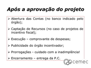 Após a aprovação do projeto
 Abertura das Contas (no banco indicado pelo
órgão);
 Captação de Recursos (no caso de projetos de
incentivo fiscal);
 Execução – comprovante de despesas;
 Publicidade do órgão incentivador;
 Prorrogações - cuidado com a inadimplência!
 Encerramento – entrega da P.C.
 