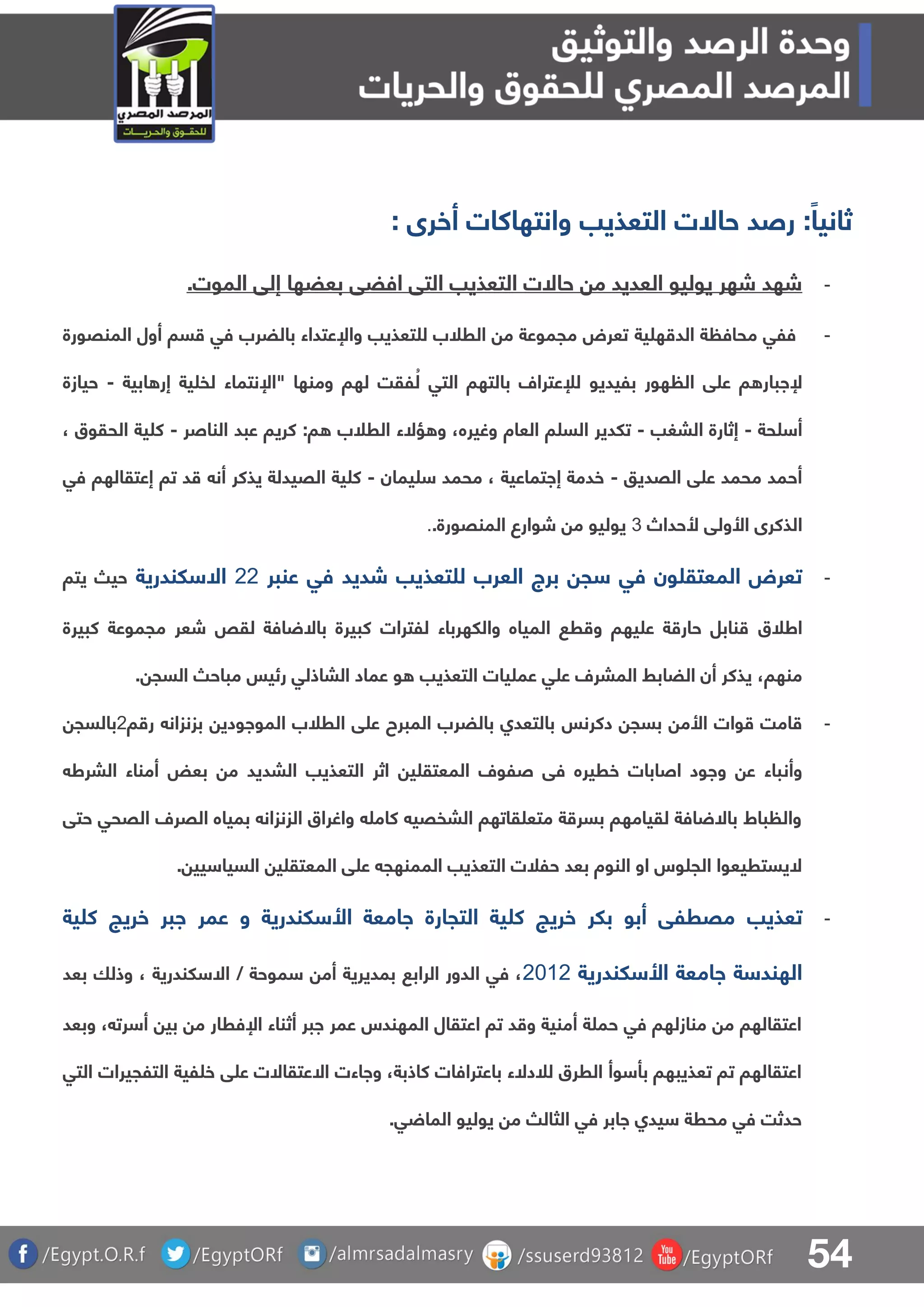 54
‫التعذيب‬ ‫حاالت‬ ‫رصد‬ :ً‫ثانيا‬‫أخرى‬ ‫وانتهاكات‬:
-‫إلق‬ ‫بعضها‬ ‫افضق‬ ‫التق‬ ‫التعذيب‬ ‫حاالت‬ ‫م‬ ‫العديد‬ ‫يوليو‬ ‫شهر‬ ‫شهد‬‫الموت‬.
-‫ية‬ ‫ه‬ ‫الد‬ ‫ة‬ ‫محاف‬ ‫فلق‬‫المنقورة‬ ‫أول‬ ‫سا‬ ‫فق‬ ‫بالضرب‬ ‫واإلعتداء‬ ‫تعذيب‬ ‫ل‬ ‫الرلب‬ ‫م‬ ‫مجموعة‬ ‫تعرض‬
‫ابية‬ ‫إر‬ ‫ية‬ ‫لف‬ ‫"اإلنتماء‬ ‫ومنها‬ ‫لها‬ ‫لقت‬ ُ‫ل‬ ‫التق‬ ‫بالتها‬ ‫لإلعترال‬ ‫بليديو‬ ‫هور‬ ‫ال‬ ‫ق‬ ‫ع‬ ‫ا‬ ‫إلابار‬-‫حيازة‬
‫حة‬ ‫أ‬-‫البغب‬ ‫إثارة‬-‫وغيره‬ ‫العاة‬ ‫ا‬ ‫الس‬ ‫تلدير‬:‫ا‬ ‫الرلب‬ ‫ؤالء‬ ‫و‬ ،‫الناصر‬ ‫عبد‬ ‫كريا‬-، ‫الحقوق‬ ‫ية‬ ‫ك‬
‫القديو‬ ‫ق‬ ‫ع‬ ‫محمد‬ ‫أحمد‬-‫يمان‬ ‫محمد‬ ، ‫إاتماعية‬ ‫خدمة‬-‫ية‬ ‫ك‬‫القيدلة‬‫أن‬ ‫يذكر‬‫فق‬ ‫إعتقالها‬ ‫تا‬ ‫د‬
‫األولق‬ ‫الذكرى‬‫ألحداص‬3‫المنقورة‬ ‫شوارع‬ ‫م‬ ‫يوليو‬..
-‫العرب‬ ‫برج‬ ‫ج‬ ‫فق‬ ‫ون‬ ‫المعتق‬ ‫تعرض‬‫ل‬‫عنبر‬ ‫فق‬ ‫شديد‬ ‫تعذيب‬11‫لندرية‬ ‫اال‬‫يتا‬ ‫حي‬
‫اطلق‬‫كبيرة‬ ‫مجموعة‬ ‫شعر‬ ‫لقص‬ ‫افة‬ ‫باال‬ ‫كبيرة‬ ‫للترات‬ ‫واللهرباء‬ ‫المياه‬ ‫ر‬ ‫و‬ ‫يها‬ ‫ع‬ ‫ة‬ ‫حار‬ ‫نابل‬
‫منها‬،‫السج‬ ‫مباح‬ ‫رئيس‬ ‫الباذلق‬ ‫عماد‬ ‫و‬ ‫التعذيب‬ ‫يات‬ ‫عم‬ ‫ق‬ ‫ع‬ ‫المبرل‬ ‫الضابط‬ ‫أن‬ ‫يذكر‬.
-‫وات‬ ‫امت‬‫األ‬‫م‬‫دكرنس‬ ‫بسج‬‫ا‬ ‫ر‬ ‫بزنزان‬ ‫المواودي‬ ‫الرلب‬ ‫ق‬ ‫ع‬ ‫المبرح‬ ‫بالضرب‬ ‫بالتعدا‬1‫بالسج‬
‫وأن‬‫البرط‬ ‫أمناء‬ ‫بعض‬ ‫م‬ ‫البديد‬ ‫التعذيب‬ ‫اثر‬ ‫ي‬ ‫المعتق‬ ‫صلول‬ ‫فق‬ ‫خريره‬ ‫اصابات‬ ‫واود‬ ‫ع‬ ‫باء‬
‫حتق‬ ‫القحق‬ ‫القرل‬ ‫بمياه‬ ‫الزنزان‬ ‫واغراق‬ ‫كام‬ ‫البفقي‬ ‫قاتها‬ ‫متع‬ ‫ة‬ ‫بسر‬ ‫لقيامها‬ ‫افة‬ ‫باال‬ ‫باط‬ ‫وال‬
‫ق‬ ‫ع‬ ‫الممنهج‬ ‫التعذيب‬ ‫حللت‬ ‫بعد‬ ‫النوة‬ ‫او‬ ‫وس‬ ‫الج‬ ‫اليستريعوا‬‫ي‬ ‫المعتق‬‫يي‬ ‫السيا‬.
-‫تع‬‫ذيب‬‫ية‬ ‫ك‬ ‫خريج‬ ‫ابر‬ ‫عمر‬ ‫و‬ ‫لندرية‬ ‫األ‬ ‫اامعة‬ ‫التجارة‬ ‫ية‬ ‫ك‬ ‫خريج‬ ‫بلر‬ ‫أبو‬ ‫مقرلق‬
‫لندرية‬ ‫األ‬ ‫اامعة‬ ‫ة‬ ‫الهند‬1101‫بعد‬ ‫وذلا‬ ، ‫لندرية‬ ‫اال‬ / ‫موحة‬ ‫أم‬ ‫بمديرية‬ ‫الراب‬ ‫الدور‬ ‫فق‬ ،
‫رت‬ ‫أ‬ ‫بي‬ ‫م‬ ‫اإلفرار‬ ‫أثناء‬ ‫ابر‬ ‫عمر‬ ‫المهندس‬ ‫اعتقال‬ ‫تا‬ ‫د‬ ‫و‬ ‫أمنية‬ ‫ة‬ ‫حم‬ ‫فق‬ ‫منازلها‬ ‫م‬ ‫اعتقالها‬،‫و‬‫بعد‬
‫التق‬ ‫التلجيرات‬ ‫لية‬ ‫خ‬ ‫ق‬ ‫ع‬ ‫االعتقاالت‬ ‫وااءت‬ ،‫كاذبة‬ ‫باعترافات‬ ‫للدالء‬ ‫الررق‬ ‫وأ‬ ‫بأ‬ ‫تعذيبها‬ ‫تا‬ ‫اعتقالها‬
.‫ق‬ ‫الما‬ ‫يوليو‬ ‫م‬ ‫الثال‬ ‫فق‬ ‫اابر‬ ‫يدا‬ ‫محرة‬ ‫فق‬ ‫حدثت‬
 