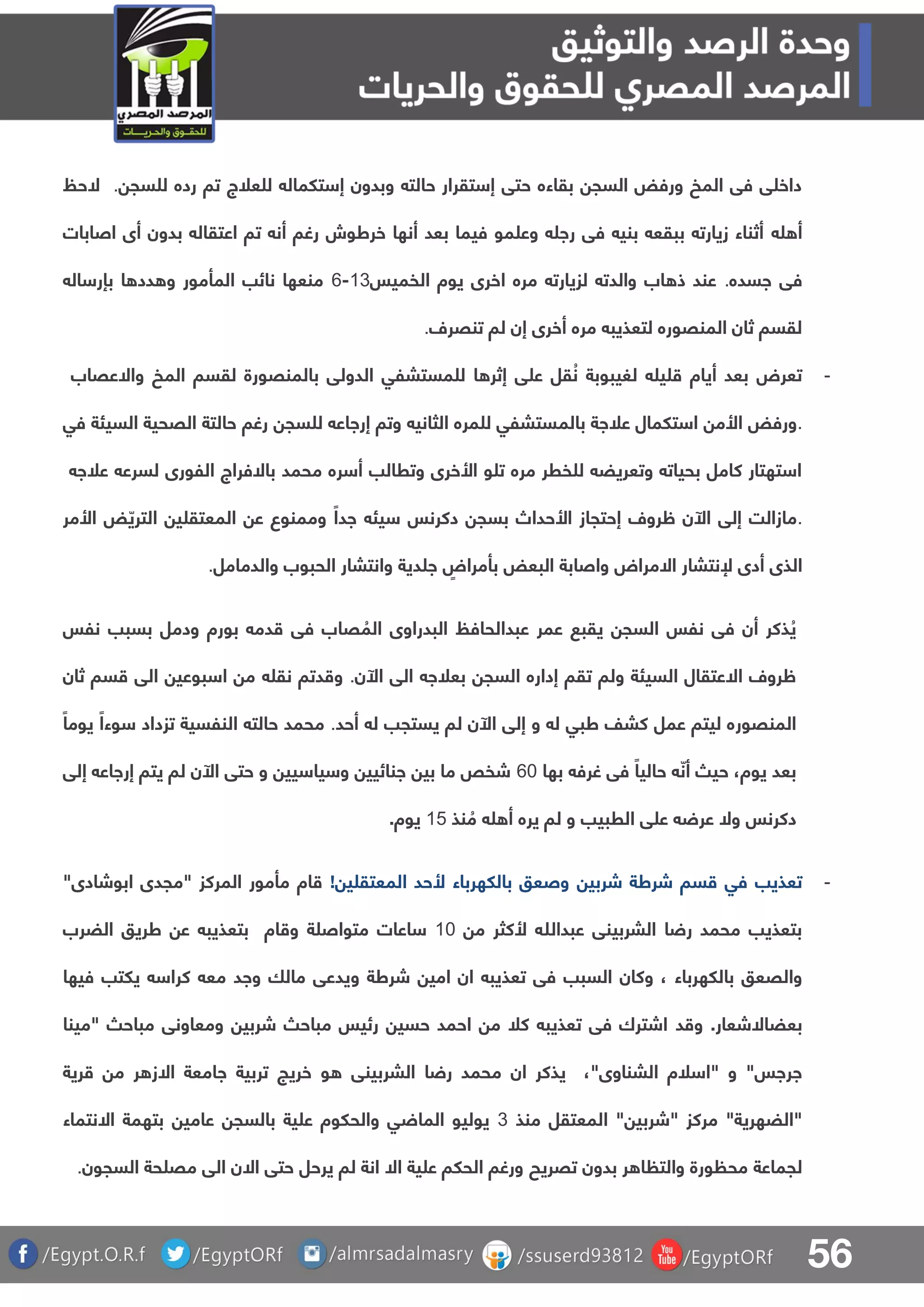 56
‫سج‬ ‫ل‬ ‫رده‬ ‫تا‬ ‫علج‬ ‫ل‬ ‫تلمال‬ ‫إ‬ ‫وبدون‬ ‫حالت‬ ‫تقرار‬ ‫إ‬ ‫حتق‬ ‫بقاءه‬ ‫السج‬ ‫ورفض‬ ‫المخ‬ ‫فق‬ ‫ق‬ ‫داخ‬.‫الحظ‬
‫أ‬‫اصابات‬ ‫أى‬ ‫بدون‬ ‫اعتقال‬ ‫تا‬ ‫أن‬ ‫رغا‬ ‫خرطوش‬ ‫أنها‬ ‫بعد‬ ‫فيما‬ ‫مو‬ ‫وع‬ ‫را‬ ‫فق‬ ‫بني‬ ‫ببقع‬ ‫زيارت‬ ‫أثناء‬
‫ف‬‫اسده‬ ‫ق‬.‫الفميس‬ ‫يوة‬ ‫اخرى‬ ‫مره‬ ‫لزيارت‬ ‫والدت‬ ‫اب‬ ‫ذ‬ ‫عند‬03-6‫ال‬ ‫بإر‬ ‫ا‬ ‫دد‬ ‫و‬ ‫المأمور‬ ‫نائب‬ ‫منعها‬
‫تنقرل‬ ‫لا‬ ‫إن‬ ‫أخرى‬ ‫مره‬ ‫لتعذيب‬ ‫المنقوره‬ ‫ثان‬ ‫لقسا‬.
-‫واالعقاب‬ ‫المخ‬ ‫لقسا‬ ‫بالمنقورة‬ ‫الدولق‬ ‫مستبلق‬ ‫ل‬ ‫ا‬ ‫إثر‬ ‫ق‬ ‫ع‬ ‫قل‬ ُ‫ن‬ ‫لغيبوبة‬ ‫ي‬ ‫أياة‬ ‫بعد‬ ‫تعرض‬
.‫بالم‬ ‫علاة‬ ‫تلمال‬ ‫ا‬ ‫األم‬ ‫ورفض‬‫فق‬ ‫السيئة‬ ‫القحية‬ ‫حالتة‬ ‫رغا‬ ‫سج‬ ‫ل‬ ‫إرااع‬ ‫وتا‬ ‫الثاني‬ ‫مره‬ ‫ل‬ ‫ستبلق‬
‫علا‬ ‫لسرع‬ ‫اللورى‬ ‫باالفراج‬ ‫محمد‬ ‫ره‬ ‫أ‬ ‫وترالب‬ ‫األخرى‬ ‫و‬ ‫ت‬ ‫مره‬ ‫فرر‬ ‫ل‬ ‫وتعريض‬ ‫بحيات‬ ‫كامل‬ ‫تهتار‬ ‫ا‬
.‫األمر‬ ‫ض‬ ّ‫التري‬ ‫ي‬ ‫المعتق‬ ‫ع‬ ‫وممنوع‬ ً‫ادا‬ ‫يئ‬ ‫دكرنس‬ ‫بسج‬ ‫األحداص‬ ‫إحتجاز‬ ‫ظرول‬ ‫اآلن‬ ‫إلق‬ ‫مازالت‬
‫أ‬ ‫الذى‬‫والدمامل‬ ‫الحبوب‬ ‫وانتبار‬ ‫دية‬ ‫ا‬ ٍ‫بأمراض‬ ‫البعض‬ ‫واصابة‬ ‫االمراض‬ ‫إلنتبار‬ ‫دى‬.
‫نلس‬ ‫بسبب‬ ‫ودمل‬ ‫بورة‬ ‫دم‬ ‫فق‬ ‫قاب‬ ُ‫الم‬ ‫البدراوى‬ ‫عبدالحافظ‬ ‫عمر‬ ‫يقب‬ ‫السج‬ ‫نلس‬ ‫فق‬ ‫أن‬ ‫ذكر‬ ُ‫ي‬
‫اآلن‬ ‫الق‬ ‫بعلا‬ ‫السج‬ ‫إداره‬ ‫تقا‬ ‫ولا‬ ‫السيئة‬ ‫االعتقال‬ ‫ظرول‬.‫نق‬ ‫دتا‬ ‫و‬‫ثان‬ ‫سا‬ ‫الق‬ ‫بوعي‬ ‫ا‬ ‫م‬
‫المنقور‬‫أحد‬ ‫ل‬ ‫يستجب‬ ‫لا‬ ‫اآلن‬ ‫إلق‬ ‫و‬ ‫ل‬ ‫طبق‬ ‫كبف‬ ‫عمل‬ ‫ليتا‬ ‫ه‬.ً‫يوما‬ ً‫وءا‬ ‫تزداد‬ ‫النلسية‬ ‫حالت‬ ‫محمد‬
‫يوة‬ ‫بعد‬،‫بها‬ ‫غرف‬ ‫فق‬ ً‫حاليا‬ ّ‫أن‬ ‫حي‬61‫إلق‬ ‫إرااع‬ ‫يتا‬ ‫لا‬ ‫اآلن‬ ‫حتق‬ ‫و‬ ‫يي‬ ‫يا‬ ‫و‬ ‫انائيي‬ ‫بي‬ ‫ما‬ ‫شفص‬
‫نذ‬ ُ‫م‬ ‫أ‬ ‫يره‬ ‫لا‬ ‫و‬ ‫الربيب‬ ‫ق‬ ‫ع‬ ‫عر‬ ‫وال‬ ‫دكرنس‬04‫يو‬‫ة‬.
-‫تعذيب‬‫ش‬ ‫شرطة‬ ‫سا‬ ‫فق‬‫ربي‬! ‫ي‬ ‫المعتق‬ ‫ألحد‬ ‫باللهرباء‬ ‫وصعو‬"‫ابوشادى‬ ‫"مجدى‬ ‫المركز‬ ‫مأمور‬ ‫اة‬
‫عبدهللا‬ ‫البربينق‬ ‫ا‬ ‫ر‬ ‫محمد‬ ‫بتعذيب‬‫ألكثر‬‫م‬01‫ة‬ ‫متواص‬ ‫اعات‬‫الضرب‬ ‫طريو‬ ‫ع‬ ‫بتعذيب‬ ‫اة‬ ‫و‬
‫باللهرباء‬ ‫والقعو‬‫وكان‬ ،‫شرطة‬ ‫امي‬ ‫ان‬ ‫تعذيب‬ ‫فق‬ ‫السبب‬‫و‬‫فيها‬ ‫يلتب‬ ‫كرا‬ ‫مع‬ ‫واد‬ ‫مالا‬ ‫يدعق‬
‫بعضاال‬‫شعار‬.‫و‬‫د‬‫"مينا‬ ‫مباح‬ ‫ومعاونق‬ ‫شربي‬ ‫مباح‬ ‫رئيس‬ ‫حسي‬ ‫احمد‬ ‫م‬ ‫كل‬ ‫تعذيب‬ ‫فق‬ ‫اشترك‬
"‫البناوى‬ ‫لة‬ ‫"ا‬ ‫و‬ "‫اراس‬،‫ان‬ ‫يذكر‬‫البربينق‬ ‫ا‬ ‫ر‬ ‫محمد‬‫ا‬ ‫اامعة‬ ‫تربية‬ ‫خريج‬ ‫و‬‫ال‬‫رية‬ ‫م‬ ‫ر‬ ‫ز‬
‫منذ‬ ‫المعتقل‬ " ‫"شربي‬ ‫مركز‬ "‫"الضهرية‬3‫عامي‬ ‫بالسج‬ ‫ية‬ ‫ع‬ ‫والحلوة‬ ‫ق‬ ‫الما‬ ‫يوليو‬‫االنتماء‬ ‫بتهمة‬
‫لجماعة‬‫تقريح‬ ‫بدون‬ ‫ر‬ ‫ا‬ ‫والت‬ ‫ورة‬ ‫مح‬‫السجون‬ ‫حة‬ ‫مق‬ ‫الق‬ ‫االن‬ ‫حتق‬ ‫يرحل‬ ‫لا‬ ‫انة‬ ‫اال‬ ‫ية‬ ‫ع‬ ‫الحلا‬ ‫ورغا‬.
 