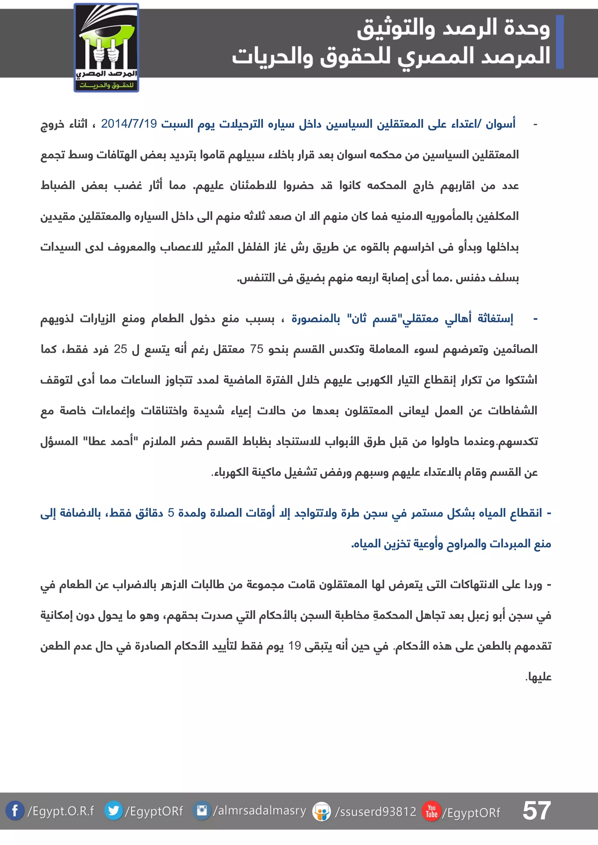 57
-‫السبت‬ ‫يوة‬ ‫الترحيلت‬ ‫ياره‬ ‫داخل‬ ‫ي‬ ‫السيا‬ ‫ي‬ ‫المعتق‬ ‫ق‬ ‫ع‬ ‫/اعتداء‬ ‫وان‬ ‫أ‬09/8/1105،‫خروج‬ ‫اثناء‬
‫ال‬ ‫بعض‬ ‫بترديد‬ ‫اموا‬ ‫ها‬ ‫بي‬ ‫باخلء‬ ‫رار‬ ‫بعد‬ ‫وان‬ ‫ا‬ ‫محلم‬ ‫م‬ ‫ي‬ ‫السيا‬ ‫ي‬ ‫المعتق‬‫تجم‬ ‫ط‬ ‫و‬ ‫هتافات‬
‫الضباط‬ ‫بعض‬ ‫غضب‬ ‫أثار‬ ‫مما‬ .‫يها‬ ‫ع‬ ‫للطمئنان‬ ‫حضروا‬ ‫د‬ ‫كانوا‬ ‫المحلم‬ ‫خارج‬ ‫اربها‬ ‫ا‬ ‫م‬ ‫عدد‬
‫مقيدي‬ ‫ي‬ ‫والمعتق‬ ‫السياره‬ ‫داخل‬ ‫الق‬ ‫منها‬ ‫ثلث‬ ‫صعد‬ ‫ان‬ ‫اال‬ ‫منها‬ ‫كان‬ ‫فما‬ ‫االمني‬ ‫بالمأموري‬ ‫لي‬ ‫المل‬
‫المث‬ ‫لل‬ ‫الل‬ ‫غاز‬ ‫رش‬ ‫طريو‬ ‫ع‬ ‫بالقوه‬ ‫ها‬ ‫اخرا‬ ‫فق‬ ‫وبدأو‬ ‫ها‬ ‫بداخ‬‫السيدات‬ ‫لدى‬ ‫والمعرول‬ ‫للعقاب‬ ‫ير‬
.‫التنلس‬ ‫فق‬ ‫بضيو‬ ‫منها‬ ‫اربع‬ ‫إصابة‬ ‫أدى‬ ‫.مما‬ ‫دفنس‬ ‫ف‬ ‫بس‬
-‫سا‬ "‫ق‬ ‫معتق‬ ‫الق‬ ‫أ‬ ‫تغاثة‬ ‫إ‬‫بالمنقورة‬ "‫ثان‬‫بسبب‬ ،‫لذويها‬ ‫الزيارات‬ ‫ومن‬ ‫الرعاة‬ ‫دخول‬ ‫من‬
‫بنحو‬ ‫القسا‬ ‫وتلدس‬ ‫ة‬ ‫المعام‬ ‫لسوء‬ ‫ها‬ ‫وتعر‬ ‫القائمي‬84‫ل‬ ‫يتس‬ ‫أن‬ ‫رغا‬ ‫معتقل‬14،‫فقط‬ ‫فرد‬‫كما‬
‫ف‬ ‫لتو‬ ‫أدى‬ ‫مما‬ ‫الساعات‬ ‫تتجاوز‬ ‫لمدد‬ ‫ية‬ ‫الما‬ ‫اللترة‬ ‫خلل‬ ‫يها‬ ‫ع‬ ‫اللهربق‬ ‫التيار‬ ‫إنقراع‬ ‫تلرار‬ ‫م‬ ‫اشتلوا‬
‫م‬ ‫خاصة‬ ‫وإغماءات‬ ‫ات‬ ‫واختنا‬ ‫شديدة‬ ‫إعياء‬ ‫حاالت‬ ‫م‬ ‫ا‬ ‫بعد‬ ‫ون‬ ‫المعتق‬ ‫ليعانق‬ ‫العمل‬ ‫ع‬ ‫البلاطات‬
‫ها‬ ‫تلد‬.‫حضر‬ ‫القسا‬ ‫باط‬ ‫ب‬ ‫تنجاد‬ ‫لل‬ ‫األبواب‬ ‫طرق‬ ‫بل‬ ‫م‬ ‫حاولوا‬ ‫وعندما‬‫المسؤل‬ "‫عرا‬ ‫"أحمد‬ ‫الملزة‬
‫اللهرباء‬ ‫ماكينة‬ ‫تبغيل‬ ‫ورفض‬ ‫بها‬ ‫و‬ ‫يها‬ ‫ع‬ ‫باالعتداء‬ ‫اة‬ ‫و‬ ‫القسا‬ ‫ع‬.
-‫ولمدة‬ ‫القلة‬ ‫ات‬ ‫أو‬ ‫إال‬ ‫والتتوااد‬ ‫طرة‬ ‫ج‬ ‫فق‬ ‫مستمر‬ ‫ببلل‬ ‫المياه‬ ‫انقراع‬4‫إلق‬ ‫افة‬ ‫باال‬ ،‫فقط‬ ‫ائو‬ ‫د‬
.‫المياه‬ ‫تفزي‬ ‫وأوعية‬ ‫والمراوح‬ ‫المبردات‬ ‫من‬
-‫ال‬ ‫االنتهاكات‬ ‫ق‬ ‫ع‬ ‫وردا‬‫فق‬ ‫الرعاة‬ ‫ع‬ ‫راب‬ ‫باال‬ ‫ر‬ ‫االز‬ ‫طالبات‬ ‫م‬ ‫مجموعة‬ ‫امت‬ ‫ون‬ ‫المعتق‬ ‫لها‬ ‫يتعرض‬ ‫تق‬
‫زعبل‬ ‫أبو‬ ‫ج‬ ‫فق‬‫إملانية‬ ‫دون‬ ‫يحول‬ ‫ما‬ ‫و‬ ‫و‬ ،‫بحقها‬ ‫صدرت‬ ‫التق‬ ‫باألحلاة‬ ‫السج‬ ‫مفاطبة‬ ِ‫المحلمة‬ ‫ل‬ ‫تجا‬ ‫بعد‬
‫األحلاة‬ ‫ذه‬ ‫ق‬ ‫ع‬ ‫بالرع‬ ‫تقدمها‬.‫يتبقق‬ ‫أن‬ ‫حي‬ ‫فق‬09‫فق‬ ‫القادرة‬ ‫األحلاة‬ ‫لتأييد‬ ‫فقط‬ ‫يوة‬‫الرع‬ ‫عدة‬ ‫حال‬
‫يها‬ ‫ع‬.
 