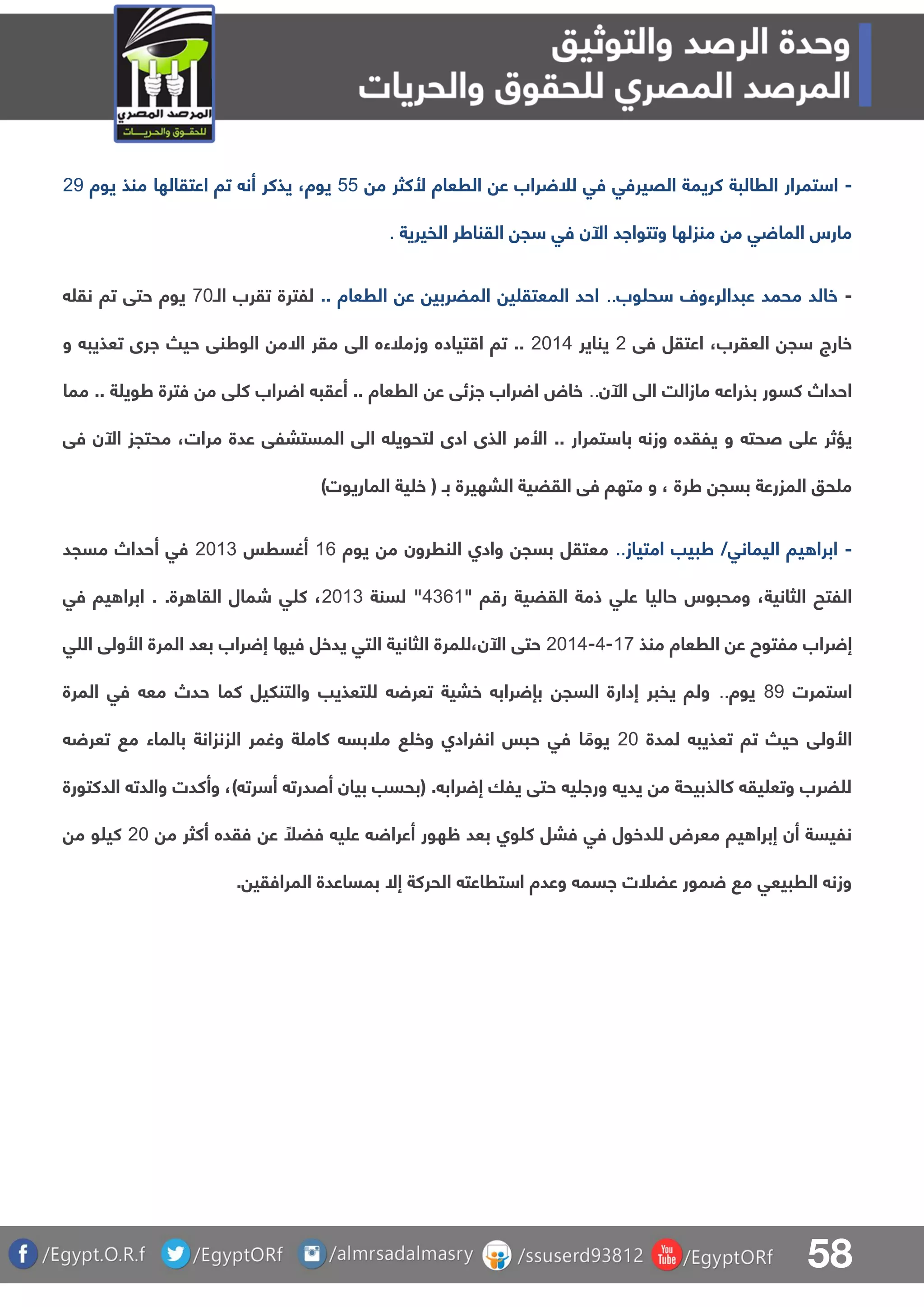 58
-‫القيرفق‬ ‫كريمة‬ ‫الرالبة‬ ‫تمرار‬ ‫ا‬‫فق‬‫م‬ ‫ألكثر‬ ‫الرعاة‬ ‫ع‬ ‫راب‬ ‫لل‬44‫يوة‬،‫يوة‬ ‫منذ‬ ‫اعتقالها‬ ‫تا‬ ‫أن‬ ‫يذكر‬19
‫الفيرية‬ ‫القناطر‬ ‫ج‬ ‫فق‬ ‫اآلن‬ ‫وتتوااد‬ ‫منزلها‬ ‫م‬ ‫ق‬ ‫الما‬ ‫مارس‬.
-‫وب‬ ‫ح‬ ‫عبدالرءول‬ ‫محمد‬ ‫خالد‬.... ‫الرعاة‬ ‫ع‬ ‫المضربي‬ ‫ي‬ ‫المعتق‬ ‫احد‬‫للترة‬‫ال‬ ‫تقرب‬‫ـ‬81‫نق‬ ‫تا‬ ‫حتق‬ ‫يوة‬
‫العقرب‬ ‫ج‬ ‫خارج‬،‫فق‬ ‫اعتقل‬1‫يناير‬1105‫ا‬ ‫مقر‬ ‫الق‬ ‫وزملءه‬ ‫تياده‬ ‫ا‬ ‫تا‬ ..‫ال‬‫و‬ ‫تعذيب‬ ‫ارى‬ ‫حي‬ ‫الوطنق‬ ‫م‬
‫ا‬ ‫الق‬ ‫مازالت‬ ‫بذراع‬ ‫كسور‬ ‫احداص‬‫آل‬‫ن‬..‫مما‬ .. ‫ة‬ ‫طوي‬ ‫فترة‬ ‫م‬ ‫ق‬ ‫ك‬ ‫راب‬ ‫ا‬ ‫أعقب‬ .. ‫الرعاة‬ ‫ع‬ ‫ازئق‬ ‫راب‬ ‫ا‬ ‫خاض‬
‫با‬ ‫وزن‬ ‫يلقده‬ ‫و‬ ‫صحت‬ ‫ق‬ ‫ع‬ ‫يؤثر‬‫مرات‬ ‫عدة‬ ‫المستبلق‬ ‫الق‬ ‫لتحوي‬ ‫ادى‬ ‫الذى‬ ‫األمر‬ .. ‫تمرار‬،‫ا‬ ‫محتجز‬‫آل‬‫فق‬ ‫ن‬
‫ب‬ ‫البهيرة‬ ‫القضية‬ ‫فق‬ ‫متها‬ ‫و‬ ، ‫طرة‬ ‫بسج‬ ‫المزرعة‬ ‫حو‬ ‫م‬‫ـ‬‫الماريوت‬ ‫ية‬ ‫خ‬ ()
-‫اليمانق‬ ‫يا‬ ‫ابرا‬‫امتياز‬ ‫طبيب‬ /..‫معتقل‬‫النررون‬ ‫وادا‬ ‫بسج‬‫يوة‬ ‫م‬06‫أغسرس‬1103‫مسجد‬ ‫أحداص‬ ‫فق‬
‫حاليا‬ ‫ومحبوس‬ ،‫الثانية‬ ‫اللتح‬" ‫ا‬ ‫ر‬ ‫القضية‬ ‫ذمة‬ ‫ق‬ ‫ع‬5360‫لسنة‬ "1103.‫رة‬ ‫القا‬ ‫شمال‬ ‫ق‬ ‫ك‬ ،.‫فق‬ ‫يا‬ ‫ابرا‬
‫الرعاة‬ ‫ع‬ ‫ملتوح‬ ‫راب‬ ‫إ‬‫منذ‬08-5-1105،‫اآلن‬ ‫حتق‬‫ل‬‫مرة‬‫التق‬ ‫الثانية‬‫يدخل‬‫فيها‬‫ق‬ ‫ال‬ ‫األولق‬ ‫المرة‬ ‫بعد‬ ‫راب‬ ‫إ‬
‫تمرت‬ ‫ا‬79‫يوة‬..‫مع‬ ‫حدص‬ ‫كما‬ ‫والتنليل‬ ‫تعذيب‬ ‫ل‬ ‫تعر‬ ‫خبية‬ ‫راب‬ ‫بإ‬ ‫السج‬ ‫إدارة‬ ‫يفبر‬ ‫ولا‬‫المرة‬ ‫فق‬
‫لمدة‬ ‫تعذيب‬ ‫تا‬ ‫حي‬ ‫األولق‬11‫تعر‬ ‫م‬ ‫بالماء‬ ‫الزنزانة‬ ‫وغمر‬ ‫ة‬ ‫كام‬ ‫ملبس‬ ‫وخ‬ ‫انلرادا‬ ‫حبس‬ ‫فق‬ ‫ا‬ ً‫يوم‬
) ‫رت‬ ‫أ‬ ‫أصدرت‬ ‫بيان‬ ‫(بحسب‬ . ‫راب‬ ‫إ‬ ‫يلا‬ ‫حتق‬ ‫ي‬ ‫ورا‬ ‫يدي‬ ‫م‬ ‫كالذبيحة‬ ‫يق‬ ‫وتع‬ ‫ضرب‬ ‫ل‬،‫الدكتورة‬ ‫والدت‬ ‫وأكدت‬
‫ظه‬ ‫بعد‬ ‫وا‬ ‫ك‬ ‫فبل‬ ‫فق‬ ‫دخول‬ ‫ل‬ ‫معرض‬ ‫يا‬ ‫إبرا‬ ‫أن‬ ‫نليسة‬‫م‬ ‫أكثر‬ ‫فقده‬ ‫ع‬ ً‫فضل‬ ‫ي‬ ‫ع‬ ‫أعرا‬ ‫ور‬11‫م‬ ‫و‬ ‫كي‬
. ‫المرافقي‬ ‫بمساعدة‬ ‫إال‬ ‫الحركة‬ ‫تراعت‬ ‫ا‬ ‫وعدة‬ ‫اسم‬ ‫عضلت‬ ‫مور‬ ‫م‬ ‫الربيعق‬ ‫وزن‬
 