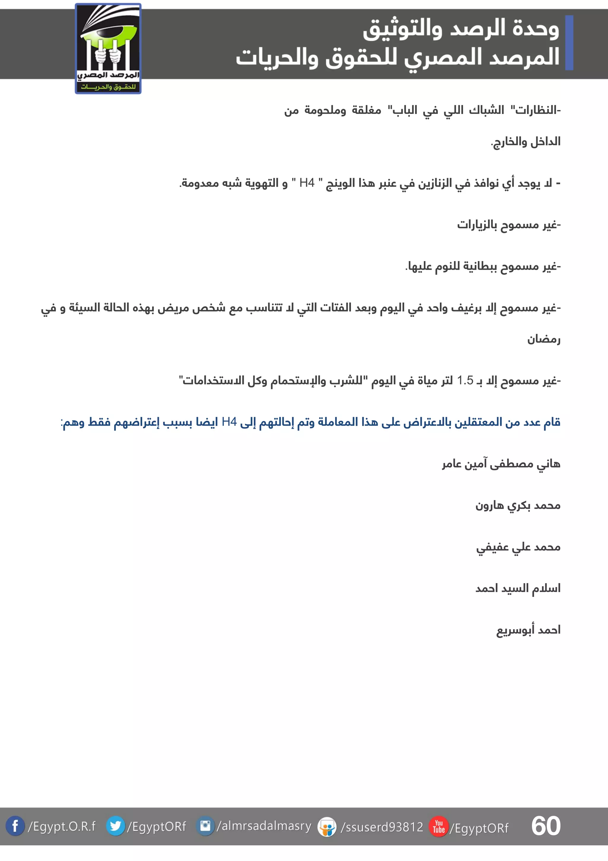 60
-‫م‬ ‫حومة‬ ‫وم‬ ‫قة‬ ‫مغ‬ "‫الباب‬ ‫فق‬ ‫ق‬ ‫ال‬ ‫البباك‬ "‫ارات‬ ‫الن‬
‫والفارج‬ ‫الداخل‬.
-‫الوينج‬ ‫ذا‬ ‫عنبر‬ ‫فق‬ ‫الزنازي‬ ‫فق‬ ‫نوافذ‬ ‫أا‬ ‫يواد‬ ‫ال‬" H4 "‫معدومة‬ ‫شب‬ ‫التهوية‬ ‫و‬.
-‫بال‬ ‫مسموح‬ ‫غير‬‫زيارات‬
-‫يها‬ ‫ع‬ ‫نوة‬ ‫ل‬ ‫ببرانية‬ ‫مسموح‬ ‫غير‬.
-‫فق‬ ‫و‬ ‫السيئة‬ ‫الحالة‬ ‫بهذه‬ ‫مريض‬ ‫شفص‬ ‫م‬ ‫ب‬ ‫تتنا‬ ‫ال‬ ‫التق‬ ‫اللتات‬ ‫وبعد‬ ‫اليوة‬ ‫فق‬ ‫واحد‬ ‫برغيف‬ ‫إال‬ ‫مسموح‬ ‫غير‬
‫رمضان‬
-‫بـ‬ ‫إال‬ ‫مسموح‬ ‫غير‬0.4‫تفدامات‬ ‫اال‬ ‫وكل‬ ‫تحماة‬ ‫واإل‬ ‫برب‬ ‫"ل‬ ‫اليوة‬ ‫فق‬ ‫مياة‬ ‫لتر‬"
‫ق‬ ‫ع‬ ‫باالعتراض‬ ‫ي‬ ‫المعتق‬ ‫م‬ ‫عدد‬ ‫اة‬‫إلق‬ ‫إحالتها‬ ‫وتا‬ ‫ة‬ ‫المعام‬ ‫ذا‬H4‫ا‬ ‫و‬ ‫فقط‬ ‫ها‬ ‫إعترا‬ ‫بسبب‬ ‫ايضا‬:
‫عامر‬ ‫آمي‬ ‫مقرلق‬ ‫انق‬
‫ارون‬ ‫بلرا‬ ‫محمد‬
‫عليلق‬ ‫ق‬ ‫ع‬ ‫محمد‬
‫احمد‬ ‫السيد‬ ‫لة‬ ‫ا‬
‫ري‬ ‫أبو‬ ‫احمد‬
 