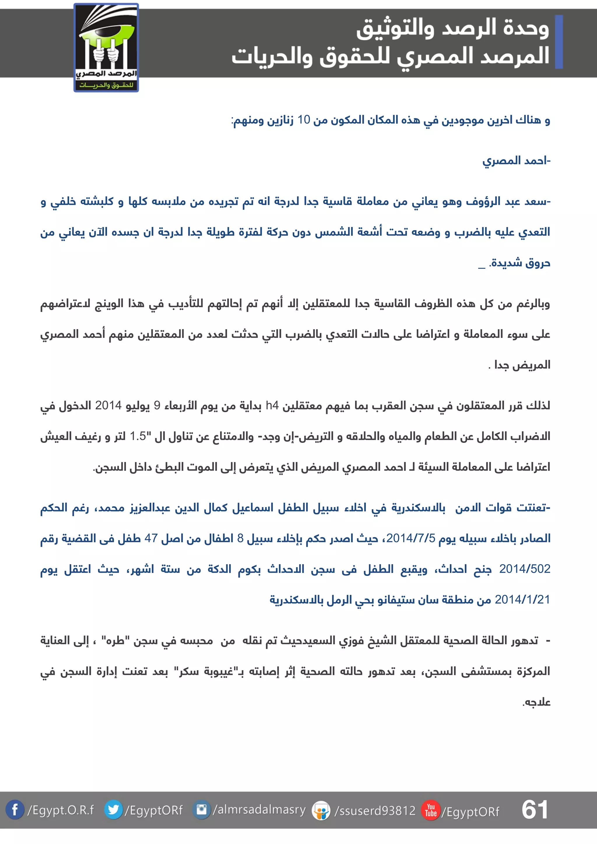 61
‫م‬ ‫الملون‬ ‫الملان‬ ‫ذه‬ ‫فق‬ ‫مواودي‬ ‫اخري‬ ‫ناك‬ ‫و‬01‫ومنها‬ ‫زنازي‬:
-‫المقرا‬ ‫احمد‬
-‫ة‬ ‫معام‬ ‫م‬ ‫يعانق‬ ‫و‬ ‫و‬ ‫الرؤول‬ ‫عبد‬ ‫عد‬‫و‬ ‫لق‬ ‫خ‬ ‫ببت‬ ‫ك‬ ‫و‬ ‫ها‬ ‫ك‬ ‫ملبس‬ ‫م‬ ‫تجريده‬ ‫تا‬ ‫ان‬ ‫لدراة‬ ‫ادا‬ ‫ية‬ ‫ا‬
‫م‬ ‫يعانق‬ ‫اآلن‬ ‫اسده‬ ‫ان‬ ‫لدراة‬ ‫ادا‬ ‫ة‬ ‫طوي‬ ‫للترة‬ ‫حركة‬ ‫دون‬ ‫البمس‬ ‫أشعة‬ ‫تحت‬ ‫ع‬ ‫و‬ ‫و‬ ‫بالضرب‬ ‫ي‬ ‫ع‬ ‫التعدا‬
‫شديدة‬ ‫حروق‬_ .
‫الوي‬ ‫ذا‬ ‫فق‬ ‫تأديب‬ ‫ل‬ ‫إحالتها‬ ‫تا‬ ‫أنها‬ ‫إال‬ ‫ي‬ ‫معتق‬ ‫ل‬ ‫ادا‬ ‫ية‬ ‫القا‬ ‫رول‬ ‫ال‬ ‫ذه‬ ‫كل‬ ‫م‬ ‫وبالرغا‬‫ها‬ ‫العترا‬ ‫نج‬
‫المقرا‬ ‫أحمد‬ ‫منها‬ ‫ي‬ ‫المعتق‬ ‫م‬ ‫لعدد‬ ‫حدثت‬ ‫التق‬ ‫بالضرب‬ ‫التعدا‬ ‫حاالت‬ ‫ق‬ ‫ع‬ ‫ا‬ ‫اعترا‬ ‫و‬ ‫ة‬ ‫المعام‬ ‫وء‬ ‫ق‬ ‫ع‬
‫ادا‬ ‫المريض‬.
‫ي‬ ‫معتق‬ ‫فيها‬ ‫بما‬ ‫العقرب‬ ‫ج‬ ‫فق‬ ‫ون‬ ‫المعتق‬ ‫رر‬ ‫لذلا‬h4‫األربعاء‬ ‫يوة‬ ‫م‬ ‫بداية‬9‫يوليو‬1105‫فق‬ ‫الدخول‬
‫وا‬ ‫والمياه‬ ‫الرعاة‬ ‫ع‬ ‫اللامل‬ ‫راب‬ ‫اال‬‫التريض‬ ‫و‬ ‫لحل‬-‫واد‬ ‫إن‬-" ‫ال‬ ‫تناول‬ ‫ع‬ ‫واالمتناع‬0.4‫العيش‬ ‫رغيف‬ ‫و‬ ‫لتر‬
‫السج‬ ‫داخل‬ ‫البرئ‬ ‫الموت‬ ‫إلق‬ ‫يتعرض‬ ‫الذا‬ ‫المريض‬ ‫المقرا‬ ‫احمد‬ ‫لـ‬ ‫السيئة‬ ‫ة‬ ‫المعام‬ ‫ق‬ ‫ع‬ ‫ا‬ ‫اعترا‬.
-‫وات‬ ‫تعنتت‬‫اال‬‫لندرية‬ ‫باال‬ ‫م‬‫فق‬‫الحلا‬ ‫رغا‬ ،‫محمد‬ ‫عبدالعزيز‬ ‫الدي‬ ‫كمال‬ ‫ماعيل‬ ‫ا‬ ‫الرلل‬ ‫بيل‬ ‫اخلء‬
‫ال‬‫يوة‬ ‫بي‬ ‫باخلء‬ ‫قادر‬4/8/1105‫بيل‬ ‫بإخلء‬ ‫حلا‬ ‫اصدر‬ ‫حي‬ ،7‫اصل‬ ‫م‬ ‫اطلال‬58‫ا‬ ‫ر‬ ‫القضية‬ ‫فق‬ ‫طلل‬
411/1105‫يوة‬ ‫اعتقل‬ ‫حي‬ ،‫اشهر‬ ‫تة‬ ‫م‬ ‫الدكة‬ ‫بلوة‬ ‫االحداص‬ ‫ج‬ ‫فق‬ ‫الرلل‬ ‫ويقب‬ ،‫احداص‬ ‫انح‬
10/0/1105‫لندرية‬ ‫باال‬ ‫الرمل‬ ‫بحق‬ ‫تيلانو‬ ‫ان‬ ‫منرقة‬ ‫م‬
-‫ل‬ ‫القحية‬ ‫الحالة‬ ‫ور‬ ‫تد‬‫نق‬ ‫تا‬ ‫السعيدحي‬ ‫فوزا‬ ‫البيخ‬ ‫معتقل‬‫م‬‫العناية‬ ‫إلق‬ ، "‫"طره‬ ‫ج‬ ‫فق‬ ‫محبس‬
‫فق‬ ‫السج‬ ‫إدارة‬ ‫تعنت‬ ‫بعد‬ "‫لر‬ ‫بـ"غيبوبة‬ ‫إصابت‬ ‫إثر‬ ‫القحية‬ ‫حالت‬ ‫ور‬ ‫تد‬ ‫بعد‬ ، ‫السج‬ ‫بمستبلق‬ ‫المركزة‬
‫علا‬.
 