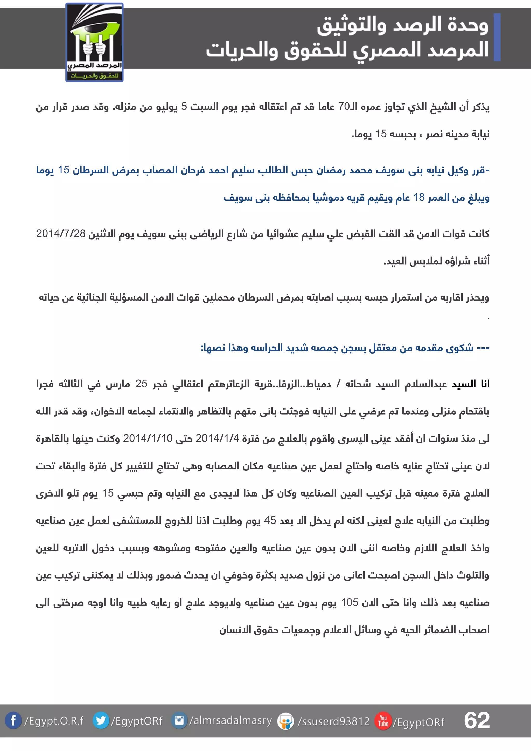 62
‫ال‬ ‫عمره‬ ‫تجاوز‬ ‫الذا‬ ‫البيخ‬ ‫أن‬ ‫يذكر‬‫ـ‬81‫فجر‬ ‫اعتقال‬ ‫تا‬ ‫د‬ ‫عاما‬‫يوة‬‫السبت‬4‫يوليو‬‫م‬‫م‬ ‫رار‬ ‫صدر‬ ‫د‬ ‫و‬ . ‫منزل‬
‫بحبس‬ ، ‫نقر‬ ‫مدين‬ ‫نيابة‬04‫يوما‬.
-‫السرطان‬ ‫بمرض‬ ‫المقاب‬ ‫فرحان‬ ‫احمد‬ ‫يا‬ ‫الرالب‬ ‫حبس‬ ‫رمضان‬ ‫محمد‬ ‫ويف‬ ‫بنق‬ ‫نياب‬ ‫وكيل‬ ‫رر‬04‫يوما‬
‫العمر‬ ‫م‬ ‫غ‬ ‫ويب‬07‫ويف‬ ‫بنق‬ ‫بمحاف‬ ‫دموشيا‬ ‫ري‬ ‫ويقيا‬ ‫عاة‬
‫شا‬ ‫م‬ ‫عبوائيا‬ ‫يا‬ ‫ق‬ ‫ع‬ ‫القبض‬ ‫القت‬ ‫د‬ ‫االم‬ ‫وات‬ ‫كانت‬‫االثني‬ ‫يوة‬ ‫ويف‬ ‫ببنق‬ ‫ق‬ ‫الريا‬ ‫رع‬17/8/1105
.‫العيد‬ ‫لملبس‬ ‫شراؤه‬ ‫أثناء‬
‫حيات‬ ‫ع‬ ‫الجنائية‬ ‫المسؤلية‬ ‫االم‬ ‫وات‬ ‫ي‬ ‫محم‬ ‫السرطان‬ ‫بمرض‬ ‫اصابت‬ ‫بسبب‬ ‫حبس‬ ‫تمرار‬ ‫ا‬ ‫م‬ ‫ارب‬ ‫ا‬ ‫ويحذر‬
.
---‫ذ‬ ‫و‬ ‫الحرا‬ ‫شديد‬ ‫امق‬ ‫بسج‬ ‫معتقل‬ ‫م‬ ‫مقدم‬ ‫شلوى‬‫ا‬‫نقها‬:
‫السيد‬ ‫انا‬‫شح‬ ‫السيد‬ ‫عبدالسلة‬‫ات‬/‫فجر‬ ‫اعتقالق‬ ‫تا‬ ‫الزعاتر‬ ‫رية‬ ..‫ا‬ ‫دمياط..الزر‬14‫فجرا‬ ‫الثالث‬ ‫فق‬ ‫مارس‬
‫وا‬ ‫ر‬ ‫ا‬ ‫بالت‬ ‫متها‬ ‫بانق‬ ‫فوائت‬ ‫النياب‬ ‫ق‬ ‫ع‬ ‫ق‬ ‫عر‬ ‫تا‬ ‫وعندما‬ ‫منزلق‬ ‫تحاة‬ ‫با‬‫ال‬‫ا‬ ‫لجماع‬ ‫نتماء‬‫ال‬‫خوان‬،‫هللا‬ ‫در‬ ‫د‬ ‫و‬
‫فتر‬ ‫م‬ ‫بالعلج‬ ‫وة‬ ‫وا‬ ‫اليسرى‬ ‫عينق‬ ‫أفقد‬ ‫ان‬ ‫نوات‬ ‫منذ‬ ‫لق‬‫ة‬5/0/1105‫حتق‬01/0/1105‫وك‬‫رة‬ ‫بالقا‬ ‫حينها‬ ‫نت‬
‫ال‬‫تحت‬ ‫والبقاء‬ ‫فترة‬ ‫كل‬ ‫تغيير‬ ‫ل‬ ‫تحتاج‬ ‫ق‬ ‫و‬ ‫المقاب‬ ‫ملان‬ ‫صناعي‬ ‫عي‬ ‫لعمل‬ ‫واحتاج‬ ‫خاص‬ ‫عناي‬ ‫تحتاج‬ ‫عينق‬ ‫ن‬
‫ذا‬ ‫كل‬ ‫وكان‬ ‫القناعي‬ ‫العي‬ ‫تركيب‬ ‫بل‬ ‫معين‬ ‫فترة‬ ‫العلج‬‫ال‬‫حبسق‬ ‫وتا‬ ‫النياب‬ ‫م‬ ‫يجدى‬04‫ا‬ ‫و‬ ‫ت‬ ‫يوة‬‫ال‬‫خرى‬
‫يدخل‬ ‫لا‬ ‫للن‬ ‫لعينق‬ ‫علج‬ ‫النياب‬ ‫م‬ ‫بت‬ ‫وط‬‫ا‬‫ال‬‫بعد‬54‫صناعي‬ ‫عي‬ ‫لعمل‬ ‫مستبلق‬ ‫ل‬ ‫فروج‬ ‫ل‬ ‫اذنا‬ ‫بت‬ ‫وط‬ ‫يوة‬
‫ا‬ ‫اننق‬ ‫وخاص‬ ‫اللزة‬ ‫العلج‬ ‫واخذ‬‫ال‬‫ا‬ ‫دخول‬ ‫وبسبب‬ ‫ومبو‬ ‫ملتوح‬ ‫والعي‬ ‫صناعي‬ ‫عي‬ ‫بدون‬ ‫ن‬‫ال‬‫عي‬ ‫ل‬ ‫ترب‬
‫وبذلا‬ ‫مور‬ ‫يحدص‬ ‫ان‬ ‫وخوفق‬ ‫بلثرة‬ ‫صديد‬ ‫نزول‬ ‫م‬ ‫اعانق‬ ‫اصبحت‬ ‫السج‬ ‫داخل‬ ‫وص‬ ‫والت‬‫ال‬‫عي‬ ‫تركيب‬ ‫يملننق‬
‫بعد‬ ‫صناعي‬‫ا‬ ‫حتق‬ ‫وانا‬ ‫ذلا‬‫ال‬‫ن‬014‫و‬ ‫صناعي‬ ‫عي‬ ‫بدون‬ ‫يوة‬‫ال‬‫الق‬ ‫صرختق‬ ‫اوا‬ ‫وانا‬ ‫طبي‬ ‫رعاي‬ ‫او‬ ‫علج‬ ‫يواد‬
‫ا‬ ‫ائل‬ ‫و‬ ‫فق‬ ‫الحي‬ ‫الضمائر‬ ‫اصحاب‬‫ال‬‫ا‬ ‫حقوق‬ ‫وامعيات‬ ‫علة‬‫ال‬‫نسان‬
 