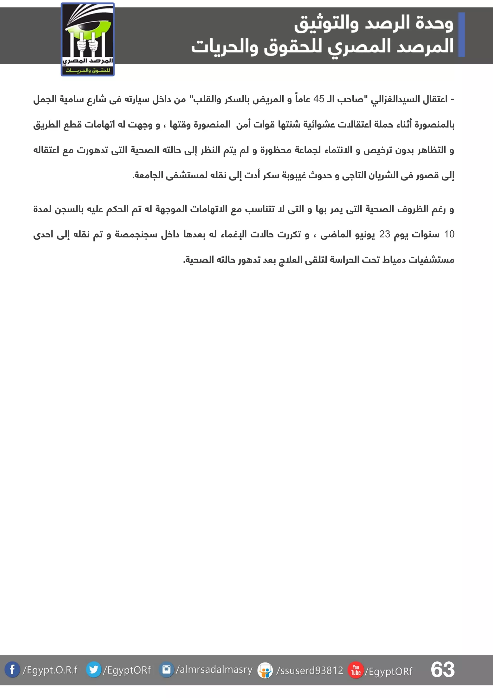 63
-‫الـ‬ ‫"صاحب‬ ‫السيدالغزالق‬ ‫اعتقال‬54‫الجمل‬ ‫امية‬ ‫شارع‬ ‫فق‬ ‫يارت‬ ‫داخل‬ ‫م‬ "‫ب‬ ‫والق‬ ‫بالسلر‬ ‫المريض‬ ‫و‬ ً‫عاما‬
‫أث‬ ‫بالمنقورة‬‫الرريو‬ ‫ر‬ ‫اتهامات‬ ‫ل‬ ‫واهت‬ ‫و‬ ، ‫تها‬ ‫و‬ ‫المنقورة‬ ‫أم‬ ‫وات‬ ‫شنتها‬ ‫عبوائية‬ ‫اعتقاالت‬ ‫ة‬ ‫حم‬ ‫ناء‬
‫اعتقال‬ ‫م‬ ‫ورت‬ ‫تد‬ ‫التق‬ ‫القحية‬ ‫حالت‬ ‫إلق‬ ‫ر‬ ‫الن‬ ‫يتا‬ ‫لا‬ ‫و‬ ‫ورة‬ ‫مح‬ ‫لجماعة‬ ‫االنتماء‬ ‫و‬ ‫ترخيص‬ ‫بدون‬ ‫ر‬ ‫ا‬ ‫الت‬ ‫و‬
‫ا‬ ‫لمستبلق‬ ‫نق‬ ‫إلق‬ ‫أدت‬ ‫لر‬ ‫غيبوبة‬ ‫حدوص‬ ‫و‬ ‫التااق‬ ‫البريان‬ ‫فق‬ ‫قور‬ ‫إلق‬‫لجامعة‬.
‫لمدة‬ ‫بالسج‬ ‫ي‬ ‫ع‬ ‫الحلا‬ ‫تا‬ ‫ل‬ ‫المواهة‬ ‫االتهامات‬ ‫م‬ ‫ب‬ ‫تتنا‬ ‫ال‬ ‫التق‬ ‫و‬ ‫بها‬ ‫يمر‬ ‫التق‬ ‫القحية‬ ‫رول‬ ‫ال‬ ‫رغا‬ ‫و‬
01‫يوة‬ ‫نوات‬13‫احدى‬ ‫إلق‬ ‫نق‬ ‫تا‬ ‫و‬ ‫جنجمقة‬ ‫داخل‬ ‫ا‬ ‫بعد‬ ‫ل‬ ‫اإلغماء‬ ‫حاالت‬ ‫تلررت‬ ‫و‬ ، ‫ق‬ ‫الما‬ ‫يونيو‬
‫ور‬ ‫تد‬ ‫بعد‬ ‫العلج‬ ‫قق‬ ‫لت‬ ‫ة‬ ‫الحرا‬ ‫تحت‬ ‫دمياط‬ ‫مستبليات‬‫حال‬‫ت‬‫القحية‬.
 