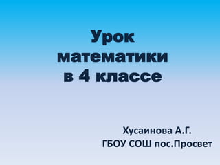 Урок
математики
в 4 классе
Хусаинова А.Г.
ГБОУ СОШ пос.Просвет
 