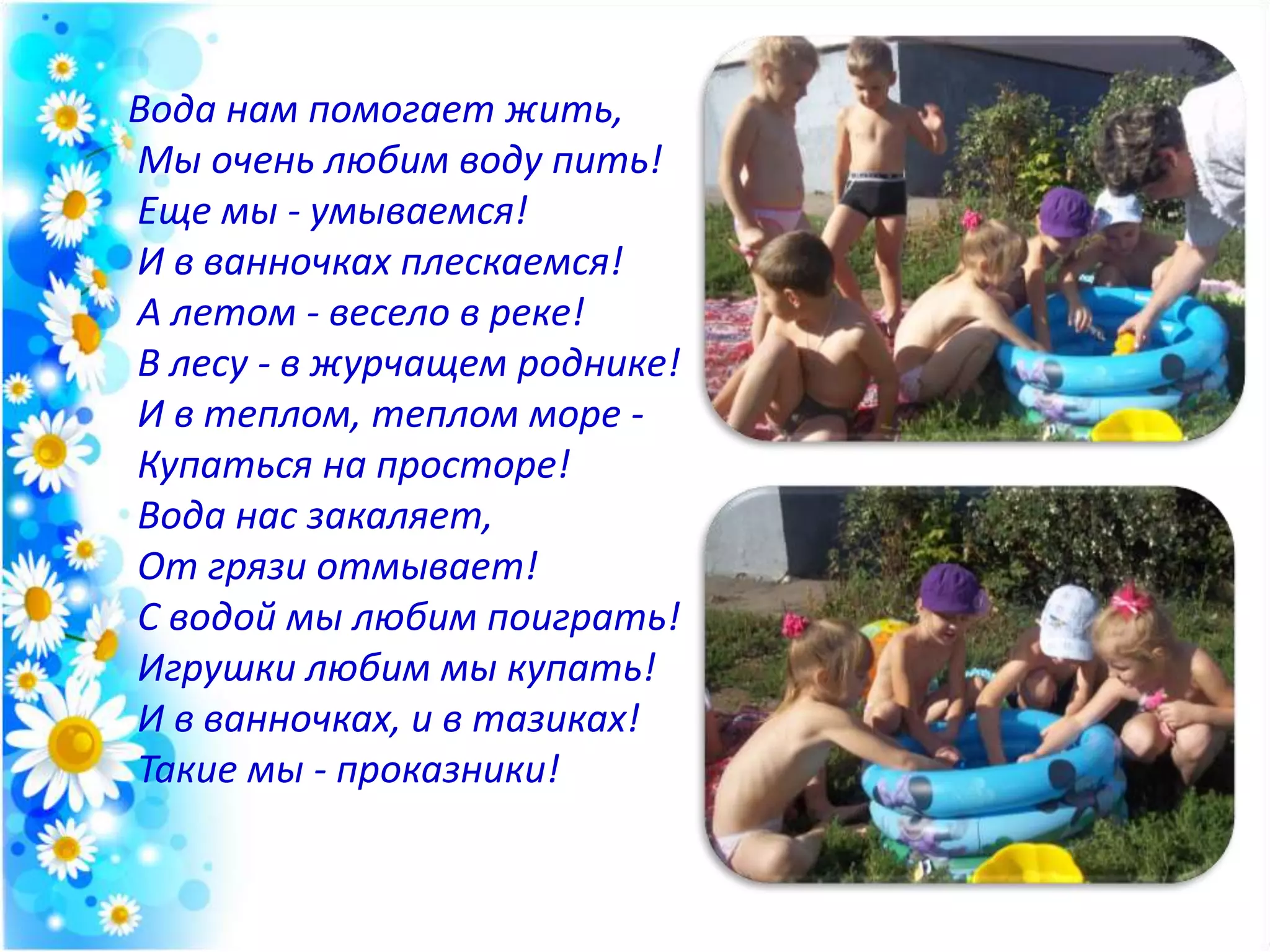Вода нам помогает жить,
Мы очень любим воду пить!
Еще мы - умываемся!
И в ванночках плескаемся!
А летом - весело в реке!
В лесу - в журчащем роднике!
И в теплом, теплом море -
Купаться на просторе!
Вода нас закаляет,
От грязи отмывает!
С водой мы любим поиграть!
Игрушки любим мы купать!
И в ванночках, и в тазиках!
Такие мы - проказники!
 