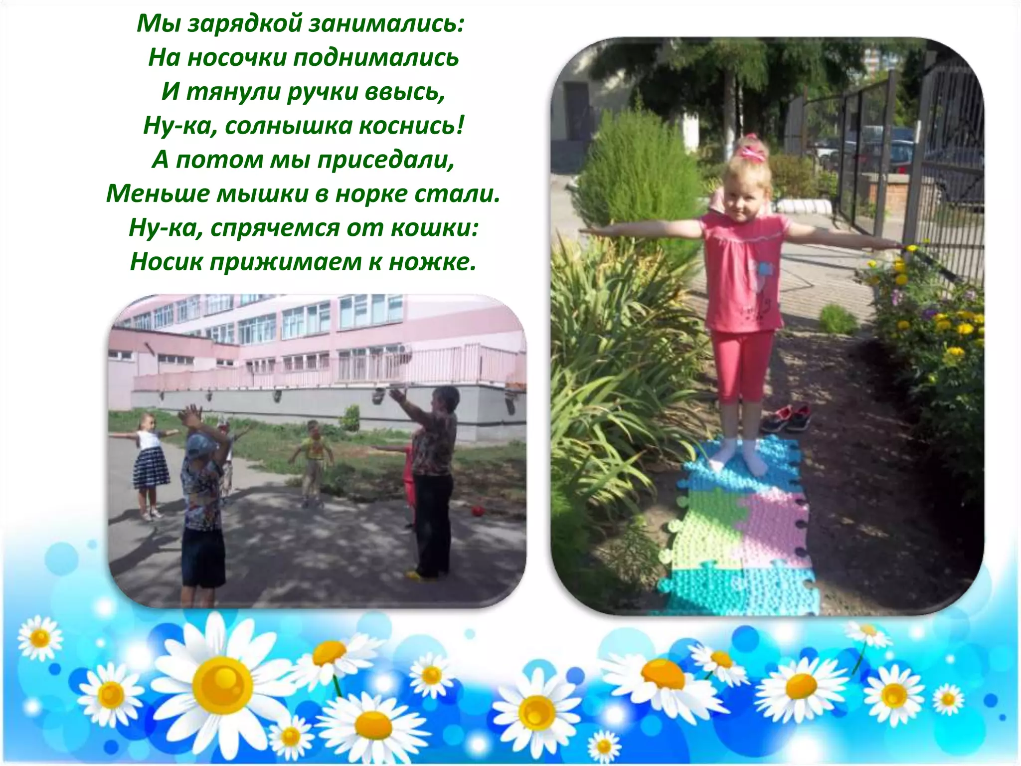 Мы зарядкой занимались:
На носочки поднимались
И тянули ручки ввысь,
Ну-ка, солнышка коснись!
А потом мы приседали,
Меньше мышки в норке стали.
Ну-ка, спрячемся от кошки:
Носик прижимаем к ножке.
 