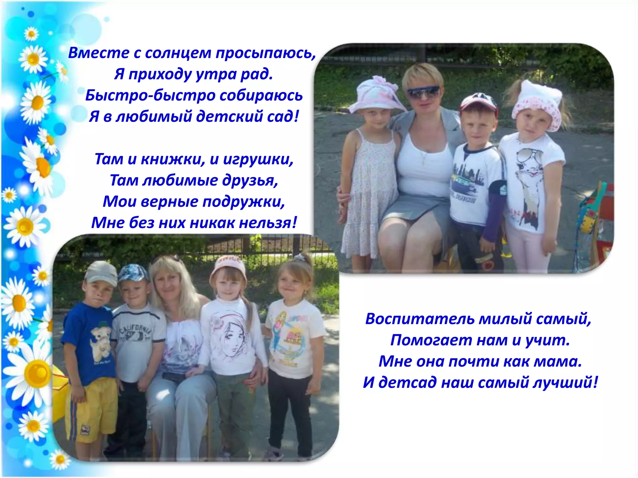 Вместе с солнцем просыпаюсь,
Я приходу утра рад.
Быстро-быстро собираюсь
Я в любимый детский сад!
Там и книжки, и игрушки,
Там любимые друзья,
Мои верные подружки,
Мне без них никак нельзя!
Воспитатель милый самый,
Помогает нам и учит.
Мне она почти как мама.
И детсад наш самый лучший!
 