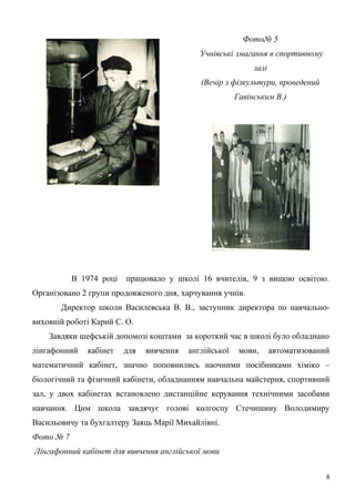 Фото№ 5 
Учнівські змагання в спортивному 
залі 
(Вечір з фізкультури, проведений 
Гавінським В.) 
В 1974 році працювало у школі 16 вчителів, 9 з вищою освітою. 
Організовано 2 групи продовженого дня, харчування учнів. 
Директор школи Василевська В. В., заступник директора по навчально- 
виховній роботі Карий С. О. 
Завдяки шефській допомозі коштами за короткий час в школі було обладнано 
лінгафонний кабінет для вивчення англійської мови, автоматизований 
математичний кабінет, значно поповнились наочними посібниками хіміко – 
біологічний та фізичний кабінети, обладнанням навчальна майстерня, спортивний 
зал, у двох кабінетах встановлено дистанційне керування технічними засобами 
навчання. Цим школа завдячує голові колгоспу Стечишину Володимиру 
Васильовичу та бухгалтеру Заяць Марії Михайлівні. 
Фото № 7 
Лінгафонний кабінет для вивчення англійської мови 
8 
 