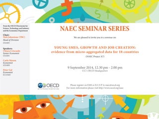 NAEC SEMINAR SERIES 
We are pleased to invite you to a seminar on: 
Young SMEs, Growth and job creation: 
evidence from micro-aggregated data for 18 countries 
(NAEC Project A7) 
9 September 2014, 12.30 pm - 2.00 pm 
CC7, OECD Headquarters 
Please register on EMS or R.S.V.P. to naec@oecd.org 
For more information please visit http://www.oecd.org/naec 
From the OECD Directorate for 
Science, Technology and Industry 
and the Economics Department 
Chair: 
Nick Johnstone (TBC) 
Head of Division 
STI/SPD 
Speakers: 
Chiara Criscuolo 
Senior Economist 
STI/SPD 
Carlo Menon 
Economist 
STI/SPD 
Peter Gal 
Economist 
ECO/SSD 
 