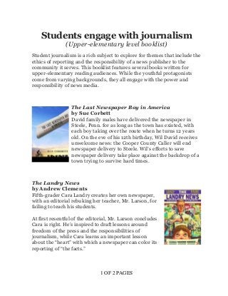 1 OF 2 PAGES
Students engage with journalism
(Upper-elementary level booklist)
Student journalism is a rich subject to explore for themes that include the
ethics of reporting and the responsibility of a news publisher to the
community it serves. This booklist features several books written for
upper-elementary reading audiences. While the youthful protagonists
come from varying backgrounds, they all engage with the power and
responsibility of news media.
The Last Newspaper Boy in America
by Sue Corbett
David family males have delivered the newspaper in
Steele, Penn. for as long as the town has existed, with
each boy taking over the route when he turns 12 years
old. On the eve of his 12th birthday, Wil David receives
unwelcome news: the Cooper County Caller will end
newspaper delivery to Steele. Wil’s efforts to save
newspaper delivery take place against the backdrop of a
town trying to survive hard times.
The Landry News
by Andrew Clements
Fifth-grader Cara Landry creates her own newspaper,
with an editorial rebuking her teacher, Mr. Larson, for
failing to teach his students.
At first resentful of the editorial, Mr. Larson concludes
Cara is right. He’s inspired to draft lessons around
freedom of the press and the responsibilities of
journalism, while Cara learns an important lesson
about the “heart” with which a newspaper can color its
reporting of “the facts.”
 